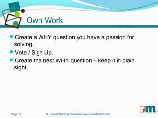 R U S S E L L M A R T I N
A S S O C I A T E S&
Create a WHY question you have a passion for
solving.
Vote / Sign Up.
Create the best WHY question – keep it in plain
sight.
Page 16 © Russell Martin & Associates www.russellmartin.com
 