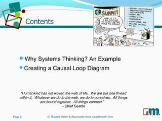 R U S S E L L M A R T I N
A S S O C I A T E S&
Why Systems Thinking? An Example
Creating a Causal Loop Diagram
“Humankind has not woven the web of life. We are but one thread
within it. Whatever we do to the web, we do to ourselves. All things
are bound together. All things connect.”
- Chief Seattle
© Russell Martin & Associates www.russellmartin.comPage 2
 
