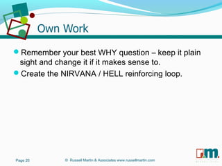 R U S S E L L M A R T I N
A S S O C I A T E S&
Remember your best WHY question – keep it plain
sight and change it if it makes sense to.
Create the NIRVANA / HELL reinforcing loop.
Page 20 © Russell Martin & Associates www.russellmartin.com
 