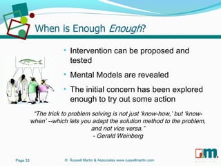 R U S S E L L M A R T I N
A S S O C I A T E S&
“The trick to problem solving is not just ‘know-how,’ but ‘know-
when’ --which lets you adapt the solution method to the problem,
and not vice versa.”
- Gerald Weinberg
• Intervention can be proposed and
tested
• Mental Models are revealed
• The initial concern has been explored
enough to try out some action
Page 33 © Russell Martin & Associates www.russellmartin.com
 