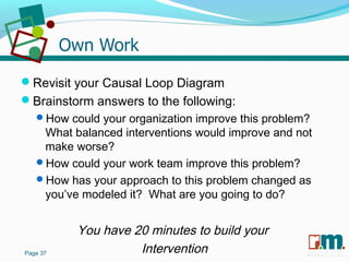 R U S S E L L M A R T I N
A S S O C I A T E S&
Revisit your Causal Loop Diagram
Brainstorm answers to the following:
How could your organization improve this problem?
What balanced interventions would improve and not
make worse?
How could your work team improve this problem?
How has your approach to this problem changed as
you’ve modeled it? What are you going to do?
You have 20 minutes to build your
InterventionPage 37
 