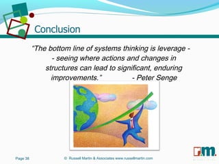 R U S S E L L M A R T I N
A S S O C I A T E S&
“The bottom line of systems thinking is leverage -
- seeing where actions and changes in
structures can lead to significant, enduring
improvements.” - Peter Senge
Page 38 © Russell Martin & Associates www.russellmartin.com
 
