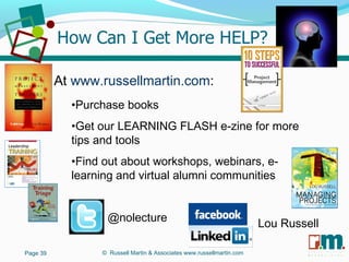 R U S S E L L M A R T I N
A S S O C I A T E S&
At www.russellmartin.com:
•Purchase books
•Get our LEARNING FLASH e-zine for more
tips and tools
•Find out about workshops, webinars, e-
learning and virtual alumni communities
Page 39 © Russell Martin & Associates www.russellmartin.com
@nolecture
Lou Russell
 