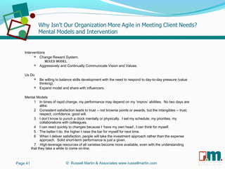 R U S S E L L M A R T I N
A S S O C I A T E S&
Interventions
 Change Reward System.
Mixed Model
 Aggressively and Continually Communicate Vision and Values.
Us Do
 Be willing to balance skills development with the need to respond to day-to-day pressure (value
thinking).
 Expand model and share with influencers.
Mental Models
1 In times of rapid change, my performance may depend on my ‘improv’ abilities. No two days are
alike.
2 Consistent satisfaction leads to trust -- not brownie points or awards, but the intangibles -- trust,
respect, confidence, good will.
3 I don’t know to punch a clock mentally or physically. I set my schedule, my priorities, my
collaborations with colleagues.
4 I can react quickly to changes because I ‘have my own head’, I can think for myself.
5 The better I do, the higher I raise the bar for myself for next time.
6 When I deliver satisfaction, people will take the investment approach rather than the expense
approach. Solid short-term performance is just a given.
7 High-leverage resources of all varieties become more available, even with the understanding
that they take a while to come on-line.
Page 41 © Russell Martin & Associates www.russellmartin.com
 