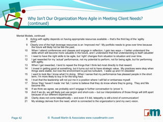 R U S S E L L M A R T I N
A S S O C I A T E S&
Mental Models, continued
8 Acting with agility depends on having appropriate resources available -- that’s the third leg of the ‘agility
stool’.
9 Clearly one of the high leverage resources is an ‘improved me’! My portfolio needs to grow over time because
the future will likely not be like the past.
10 When I attend conferences and classes and engage in reflection, I gain two ways -- I better understand the
skills which will become more valuable in the future, and I understand that that understanding is itself valuable!
11 I need to have the right skills to be agile, but ‘right’ changes from situation to situation and over time.
12 I get rewarded for my ‘actual’ performance, not my potential to perform, not for being agile, but for performing
with agility.
13 When I get rewarded, I tend to repeat the things that I think led most directly to that reward.
14 I invest in getting good at something, but it turns out not to have strategic value. My practices were okay when
things were stable, but now the environment is just too turbulent. I wake up and I’m obsolete!
15 I want to look like I know what I’m doing. When I sense that my performance has pleased people in the short
term, I’m more likely to buy in for the long haul.
16 I trust that the leadership will not put me in a position where I will fail or embarrass myself.
17 Since ‘they’ haven’t made ‘me’ fail, I come to believe that they do know where they’re going. They and Me
become We.
18 If we think we agree, we probably won’t engage in further conversation to ‘prove’ it.
19 And if we do, we will likely just use jargon and short-cuts -- but our interpretations of those things will drift apart
because of our different experiences.
20 Clarity does not come telepathically -- and even if it did, telepathy is still a kind of communication!
21 My strategy derives from the need, which is connected to the organization’s (and my own) vision.
Page 42 © Russell Martin & Associates www.russellmartin.com
 
