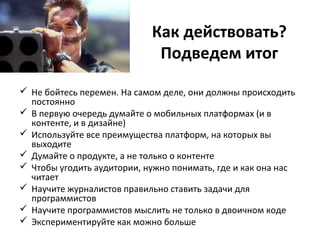 Как действовать?
Подведем итог
 Не бойтесь перемен. На самом деле, они должны происходить
постоянно
 В первую очередь думайте о мобильных платформах (и в
контенте, и в дизайне)
 Используйте все преимущества платформ, на которых вы
выходите
 Думайте о продукте, а не только о контенте
 Чтобы угодить аудитории, нужно понимать, где и как она нас
читает
 Научите журналистов правильно ставить задачи для
программистов
 Научите программистов мыслить не только в двоичном коде
 Экспериментируйте как можно больше
 