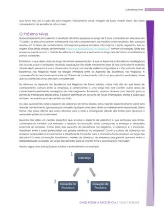 O Próximo Nível

que forma ela cria a cada dia esta imagem. Faturamento anual, margem de lucro, market share, são todos
consequência da excelência, não o meio.

O Próximo Nível
Quando apresento em palestras o resultado de minha pesquisa ao longo de 9 anos, conduzida em empresas em
17 países, os executivos acham interessante mas não compreendem de imediato o real resultado. Esta pesquisa
resultou em 10 áreas de conhecimento críticas para qualquer empresa, não importa o porte, segmento, tipo ou
origem. Estas áreas críticas, denominadas “Aspectos da Excelência nos Negócios”, formam a fundação sólida das
empresas que alcançam o nível de Excelência nos Negócios e perduram ao longo das décadas como referência
para a sociedade.
Entretanto, o que deixo claro ao longo de minhas apresentações, é que os Aspectos da Excelência nos Negócios
são cruciais, e que o verdadeiro resultado da pesquisa não reside meramente neles. O fato contundente revelado
através desta pesquisa é que a chave para alcançar um nível de resiliência inigualável e o tão sonhado nível de
Excelência nos Negócios reside na relação intrínseca entre os Aspectos da Excelência nos Negócios. A
compreensão do relacionamento entre as 10 áreas de conhecimento críticas na empresa é a verdadeira chave
que os Líderes Executivos precisam compreender.
Se olharmos os Aspectos da Excelência nos Negócios de forma isolada, nada mais são do que áreas de
conhecimento comuns entre as empresas, e pertencentes a uma longa lista que contém outras áreas de
conhecimento pertinentes ao negócio de cada segmento. Entretanto, quando olhamos com atenção para os
pontos de intersecção destas áreas, é possível identificar um conjunto de novas informações, efeitos e ações que
se fazem necessários para dar sentido ao todo.
Ou seja, quando falo sobre o aspecto da Liderança de forma isolada, estou falando especificamente sobre esta
área de conhecimento, ignorando por completo qualquer outra área direta ou indiretamente relacionada. Desta
forma, não posso afirmar que estou olhando para o todo e enxergando através dos limites para alcançar o
verdadeiro potencial da empresa.
Quando falo sobre um cenário específico que envolve o aspecto da Liderança e que extravasa seus limites,
contemplando também, por exemplo, o aspecto da Inovação, estou começando a enxergar o verdadeiro
potencial da empresa. Como estes dois Aspectos da Excelência nos Negócios, a Liderança e a Inovação,
trabalham entre si para potencializar sua própria existência na empresa? Como a cultura de Liderança da
empresa potencializa os investimentos e iniciativas de Inovação para a manutenção da empresa ao longo das
décadas? E como a Inovação transforma o modelo de Liderança da empresa para garantir que esta tenha a
adaptabilidade necessária ao longo das décadas para se manter firme e promissora no mercado?
Abaixo segue uma ilustração para facilitar o entendimento do exemplo.

ONDE RESIDE A EXCELÊNCIA | TULIO TAKEMAE

2

 