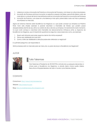 O Próximo Nível

1.

Liderança conduz a Inovação de Produtos e a Inovação de Processos, com base na cultura da empresa.

2.

Inovação de Processos promove inovação na seleção e preparo de líderes, garantindo líderes cada vez
mais aptos a conduzir de forma mais eficiente e eficaz a Inovação de Produtos e a Inovação de Processos.

3.

Inovação de Produtos, com base em uma liderança mais apta, potencializa cada vez mais a presença
da empresa no mercado.

Agora sim estamos falando sobre Excelência nos Negócios e o que pode conduzir sua empresa ao Próximo
Nível. Com este simples exemplo é possível vislumbrar a imensidão de fatores que podem passar
desapercebidos diante de seus olhos na correria do dia-a-dia de sua empresa. E é exatamente neste momento,
no qual você começa a vislumbrar esta imensidão de relacionamentos intrínsecos entre os Aspectos da
Excelência nos Negócios, que é importante questionar-se algumas coisas essenciais como, por exemplo:
1.

Quem está olhando para estes aspectos dentro da minha empresa?

2.

Temos real visibilidade de tudo isto?

3.

Como a falta de visibilidade e atenção pode estar afetando os negócios?

E a primeira pergunta a ser respondida é:
Minha empresa está no mercado para ser mais uma, ou para alcançar a Excelência nos Negócios?

AUTOR

Tulio Takemae
Tulio Takemae é Presidente da VIS DVCTVS e através de sua pesquisa desvendou a
chave para a Excelência nos Negócios, e através desta chave auxilia Líderes
Executivos e Empreendedores de todo o mundo como Business Adviser.

CONTATO
Conecte-se: http:// about.me/tuliotakemae
Website: http://visdvctvs.com
Blog: http://conselheiroexecutivo.blogspot.com

ONDE RESIDE A EXCELÊNCIA | TULIO TAKEMAE

3

 