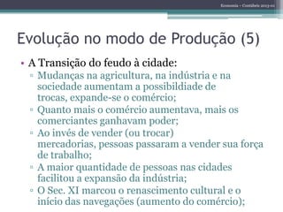 Economia – Contábeis 2013-01
Evolução no modo de Produção (5)
• A Transição do feudo à cidade:
▫ Mudanças na agricultura, na indústria e na
sociedade aumentam a possibildiade de
trocas, expande-se o comércio;
▫ Quanto mais o comércio aumentava, mais os
comerciantes ganhavam poder;
▫ Ao invés de vender (ou trocar)
mercadorias, pessoas passaram a vender sua força
de trabalho;
▫ A maior quantidade de pessoas nas cidades
facilitou a expansão da indústria;
▫ O Sec. XI marcou o renascimento cultural e o
início das navegações (aumento do comércio);
 