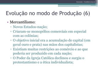Economia – Contábeis 2013-01
Evolução no modo de Produção (6)
• Mercantilismo:
▫ Novos Estados-nação;
▫ Criaram-se monopólios comerciais em especial
com as colônias;
▫ O objetivo inicial era a acumulação de capital (em
geral ouro e prata) nas mãos dos capitalistas;
▫ Existiam muitas restrições ao comércio e ao que
poderia ser produzido em cada nação;
▫ O Poder da Igreja Católica declinou e surgiu o
protestantismo e a ética individualista;
 
