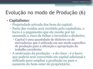 Economia – Contábeis 2013-01
Evolução no modo de Produção (6)
• Capitalismo:
▫ Propriedade privada dos bens de capital;
▫ Parte das vendas será recebida pelo capitalista, o
lucro é o pagamento que ele recebe por ter
assumido o risco de falhar e investido o dinheiro;
 Capital é uma quantidade de dinheiro ou de
mercadorias que é utilizada em um modo específico
de produção para a obtenção e apropriação do
trabalho excedente;
▫ A motivação da produção - e do risco - é o lucro
que poderá será convertido em capital adicional e
utilizado para ampliar a produção ou para o
aumento do bem-estar do proprietário;
 