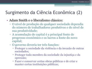 Economia – Contábeis 2013-01
Surgimento da Ciência Econômica (2)
• Adam Smith e o liberalismo clássico:
▫ O nível de produção de qualquer sociedade dependia
do número de trabalhadores produtivos e do nível de
sua produtividade;
▫ A acumulação de capital é a principal fonte de
progresso econômico e os lucros a fonte do novo
capital;
▫ O governo deveria ter três funções:
 Proteger a sociedade da violência e da invasão de outras
sociedades;
 Proteger todo membro da sociedade da injustiça e da
opressão;
 Fazer e conservar certas obras públicas e de criar e
manter certas instituições públicas;
 