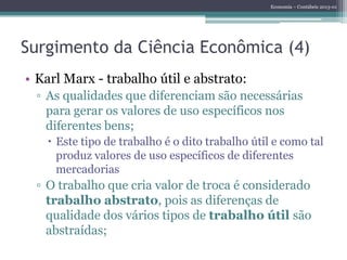Economia – Contábeis 2013-01
Surgimento da Ciência Econômica (4)
• Karl Marx - trabalho útil e abstrato:
▫ As qualidades que diferenciam são necessárias
para gerar os valores de uso específicos nos
diferentes bens;
 Este tipo de trabalho é o dito trabalho útil e como tal
produz valores de uso específicos de diferentes
mercadorias
▫ O trabalho que cria valor de troca é considerado
trabalho abstrato, pois as diferenças de
qualidade dos vários tipos de trabalho útil são
abstraídas;
 
