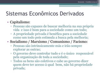 Economia – Contábeis 2013-01
Sistemas Econômicos Derivados
• Capitalismo:
▫ Pessoas são capazes de buscar melhoria na sua própria
vida e isso é bom para a sociedade como um todo;
▫ A propriedade privada é benéfica para a sociedade
como um todo pois estimula a busca pela melhoria;
• Socialismo / Marxismo / Comunismo / Facismo:
▫ Pessoas são intrinsicamente más e irão sempre
explorar as outras;
▫ O governo deve controlar tudo e é o único responsável
pela organização de toda a sociedade;
▫ Todos os bens são coletivos e cabe ao governo dizer
quem deve ter acesso à qual bem, não há propriedade
privada;
 