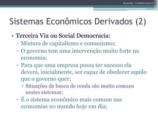 Economia – Contábeis 2013-01
Sistemas Econômicos Derivados (2)
• Terceira Via ou Social Democracia:
▫ Mistura de capitalismo e comunismo;
▫ O governo tem uma intervenção muito forte na
economia;
▫ Para que uma empresa possa ter sucesso ela
deverá, inicialmente, ser capaz de obedecer aquilo
que o governo quer;
 Situações de busca de renda são muito comuns
nestes sistemas;
▫ É o sistema econômico mais comum nas
economias no mundo hoje em dia;
 