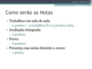 Economia – Contábeis 2013-01
Como serão as Notas
• Trabalhos em sala de aula
▫ 2 pontos – 4 trabalhos de o,5 pontos cada;
• Avaliação Integrada
▫ 2 pontos;
• Prova
▫ 6 pontos;
• Presença nas aulas durante o curso:
▫ 1 ponto;
 