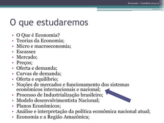 Economia – Contábeis 2013-01
O que estudaremos
• O Que é Economia?
• Teorias da Economia;
• Micro e macroeconomia;
• Escassez
• Mercado;
• Preços;
• Oferta e demanda;
• Curvas de demanda;
• Oferta e equilíbrio;
• Noções de mercados e funcionamento dos sistemas
econômicos internacionais e nacional;
• Processo de Industrialização brasileiro;
• Modelo desenvolvimentista Nacional;
• Planos Econômicos;
• Análise e interpretação da política econômica nacional atual;
• Economia e a Região Amazônica;
 