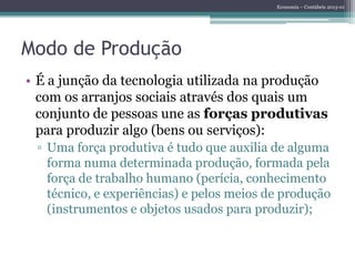 Economia – Contábeis 2013-01
Modo de Produção
• É a junção da tecnologia utilizada na produção
com os arranjos sociais através dos quais um
conjunto de pessoas une as forças produtivas
para produzir algo (bens ou serviços):
▫ Uma força produtiva é tudo que auxilia de alguma
forma numa determinada produção, formada pela
força de trabalho humano (perícia, conhecimento
técnico, e experiências) e pelos meios de produção
(instrumentos e objetos usados para produzir);
 