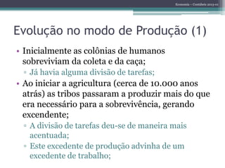 Economia – Contábeis 2013-01
Evolução no modo de Produção (1)
• Inicialmente as colônias de humanos
sobreviviam da coleta e da caça;
▫ Já havia alguma divisão de tarefas;
• Ao iniciar a agricultura (cerca de 10.000 anos
atrás) as tribos passaram a produzir mais do que
era necessário para a sobrevivência, gerando
excendente;
▫ A divisão de tarefas deu-se de maneira mais
acentuada;
▫ Este excedente de produção advinha de um
excedente de trabalho;
 