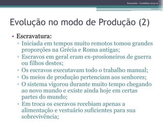 Economia – Contábeis 2013-01
Evolução no modo de Produção (2)
• Escravatura:
▫ Iniciada em tempos muito remotos tomou grandes
proporções na Grécia e Roma antigas;
▫ Escravos em geral eram ex-prosioneiros de guerra
ou filhos destes;
▫ Os escravos executavam todo o trabalho manual;
▫ Os meios de produção pertenciam aos senhores;
▫ O sistema vigorou durante muito tempo chegando
ao novo mundo e existe ainda hoje em certas
partes do mundo;
▫ Em troca os escravos recebiam apenas a
alimentação e vestuário suficientes para sua
sobrevivência;
 