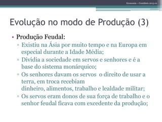 Economia – Contábeis 2013-01
Evolução no modo de Produção (3)
• Produção Feudal:
▫ Existiu na Ásia por muito tempo e na Europa em
especial durante a Idade Média;
▫ Dividia a sociedade em servos e senhores e é a
base do sistema monárquico;
▫ Os senhores davam os servos o direito de usar a
terra, em troca recebiam
dinheiro, alimentos, trabalho e lealdade militar;
▫ Os servos eram donos de sua força de trabalho e o
senhor feudal ficava com excedente da produção;
 
