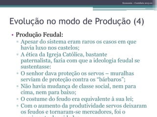 Economia – Contábeis 2013-01
Evolução no modo de Produção (4)
• Produção Feudal:
▫ Apesar do sistema eram raros os casos em que
havia luxo nos castelos;
▫ A ética da Igreja Católica, bastante
paternalista, fazia com que a ideologia feudal se
sustentasse:
▫ O senhor dava proteção os servos – muralhas
serviam de proteção contra os “bárbaros”;
▫ Não havia mudança de classe social, nem para
cima, nem para baixo;
▫ O costume do feudo era equivalente à sua lei;
▫ Com o aumento da produtividade servos deixaram
os feudos e tornaram-se mercadores, foi o
 