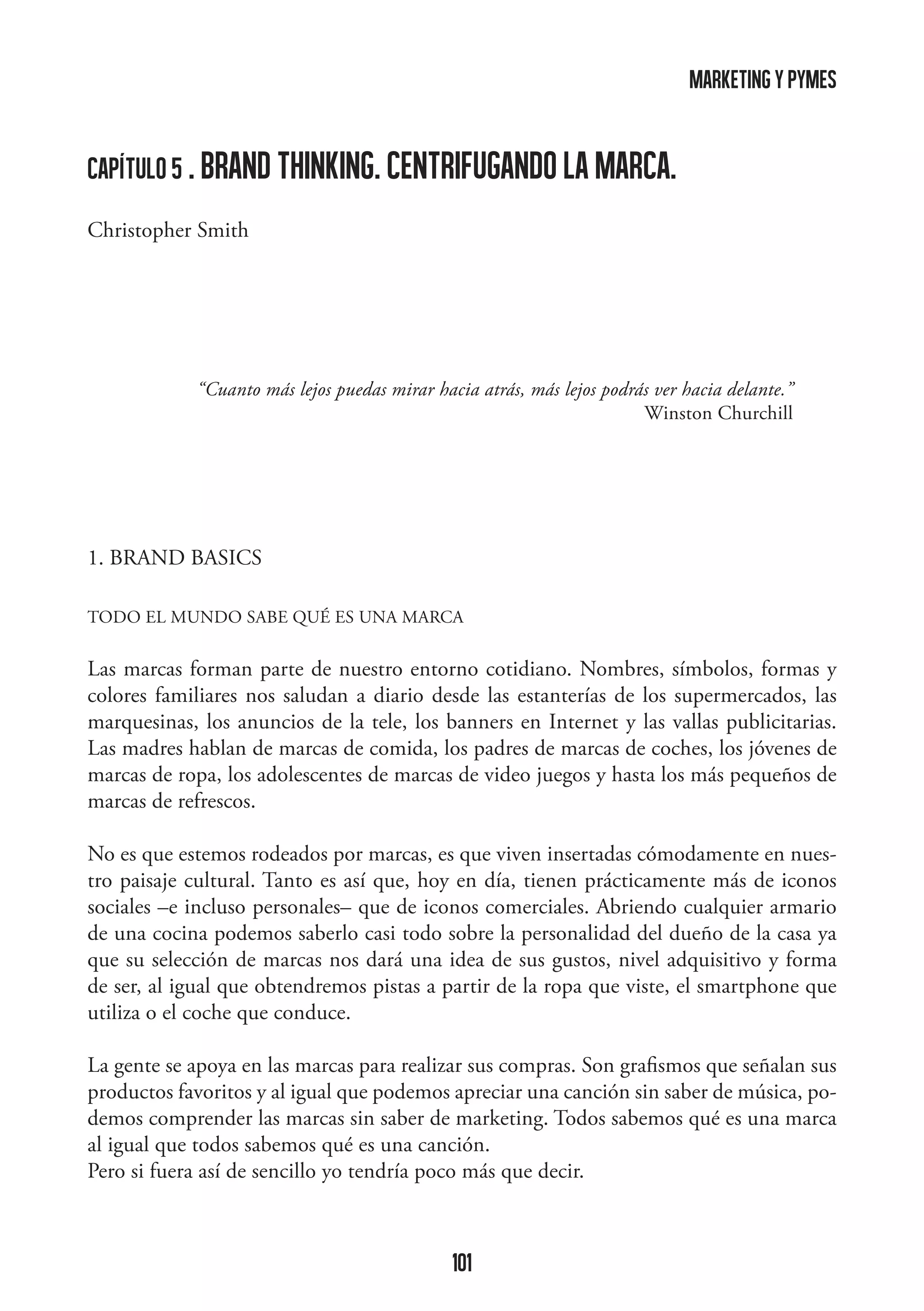 marketing y pymes

capítulo 5 . BRAND THINKING. CENTRIFUGANDO LA MARCA.
Christopher Smith

“Cuanto más lejos puedas mirar hacia atrás, más lejos podrás ver hacia delante.”
Winston Churchill

1. BRAND BASICS
TODO EL MUNDO SABE QUÉ ES UNA MARCA

Las marcas forman parte de nuestro entorno cotidiano. Nombres, símbolos, formas y
colores familiares nos saludan a diario desde las estanterías de los supermercados, las
marquesinas, los anuncios de la tele, los banners en Internet y las vallas publicitarias.
Las madres hablan de marcas de comida, los padres de marcas de coches, los jóvenes de
marcas de ropa, los adolescentes de marcas de video juegos y hasta los más pequeños de
marcas de refrescos.
No es que estemos rodeados por marcas, es que viven insertadas cómodamente en nuestro paisaje cultural. Tanto es así que, hoy en día, tienen prácticamente más de iconos
sociales –e incluso personales– que de iconos comerciales. Abriendo cualquier armario
de una cocina podemos saberlo casi todo sobre la personalidad del dueño de la casa ya
que su selección de marcas nos dará una idea de sus gustos, nivel adquisitivo y forma
de ser, al igual que obtendremos pistas a partir de la ropa que viste, el smartphone que
utiliza o el coche que conduce.
La gente se apoya en las marcas para realizar sus compras. Son grafismos que señalan sus
productos favoritos y al igual que podemos apreciar una canción sin saber de música, podemos comprender las marcas sin saber de marketing. Todos sabemos qué es una marca
al igual que todos sabemos qué es una canción.
Pero si fuera así de sencillo yo tendría poco más que decir.

101

 