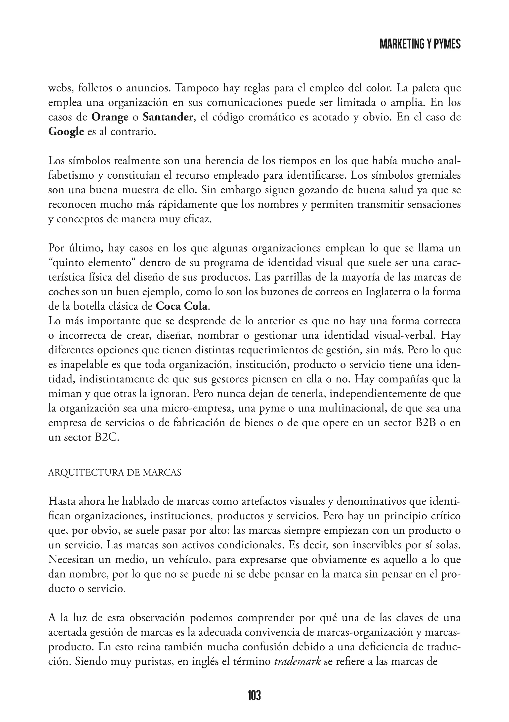 marketing y pymes
webs, folletos o anuncios. Tampoco hay reglas para el empleo del color. La paleta que
emplea una organización en sus comunicaciones puede ser limitada o amplia. En los
casos de Orange o Santander, el código cromático es acotado y obvio. En el caso de
Google es al contrario.
Los símbolos realmente son una herencia de los tiempos en los que había mucho analfabetismo y constituían el recurso empleado para identificarse. Los símbolos gremiales
son una buena muestra de ello. Sin embargo siguen gozando de buena salud ya que se
reconocen mucho más rápidamente que los nombres y permiten transmitir sensaciones
y conceptos de manera muy eficaz.
Por último, hay casos en los que algunas organizaciones emplean lo que se llama un
“quinto elemento” dentro de su programa de identidad visual que suele ser una característica física del diseño de sus productos. Las parrillas de la mayoría de las marcas de
coches son un buen ejemplo, como lo son los buzones de correos en Inglaterra o la forma
de la botella clásica de Coca Cola.
Lo más importante que se desprende de lo anterior es que no hay una forma correcta
o incorrecta de crear, diseñar, nombrar o gestionar una identidad visual-verbal. Hay
diferentes opciones que tienen distintas requerimientos de gestión, sin más. Pero lo que
es inapelable es que toda organización, institución, producto o servicio tiene una identidad, indistintamente de que sus gestores piensen en ella o no. Hay compañías que la
miman y que otras la ignoran. Pero nunca dejan de tenerla, independientemente de que
la organización sea una micro-empresa, una pyme o una multinacional, de que sea una
empresa de servicios o de fabricación de bienes o de que opere en un sector B2B o en
un sector B2C.
ARQUITECTURA DE MARCAS

Hasta ahora he hablado de marcas como artefactos visuales y denominativos que identifican organizaciones, instituciones, productos y servicios. Pero hay un principio crítico
que, por obvio, se suele pasar por alto: las marcas siempre empiezan con un producto o
un servicio. Las marcas son activos condicionales. Es decir, son inservibles por sí solas.
Necesitan un medio, un vehículo, para expresarse que obviamente es aquello a lo que
dan nombre, por lo que no se puede ni se debe pensar en la marca sin pensar en el producto o servicio.
A la luz de esta observación podemos comprender por qué una de las claves de una
acertada gestión de marcas es la adecuada convivencia de marcas-organización y marcasproducto. En esto reina también mucha confusión debido a una deficiencia de traducción. Siendo muy puristas, en inglés el término trademark se refiere a las marcas de

103

 