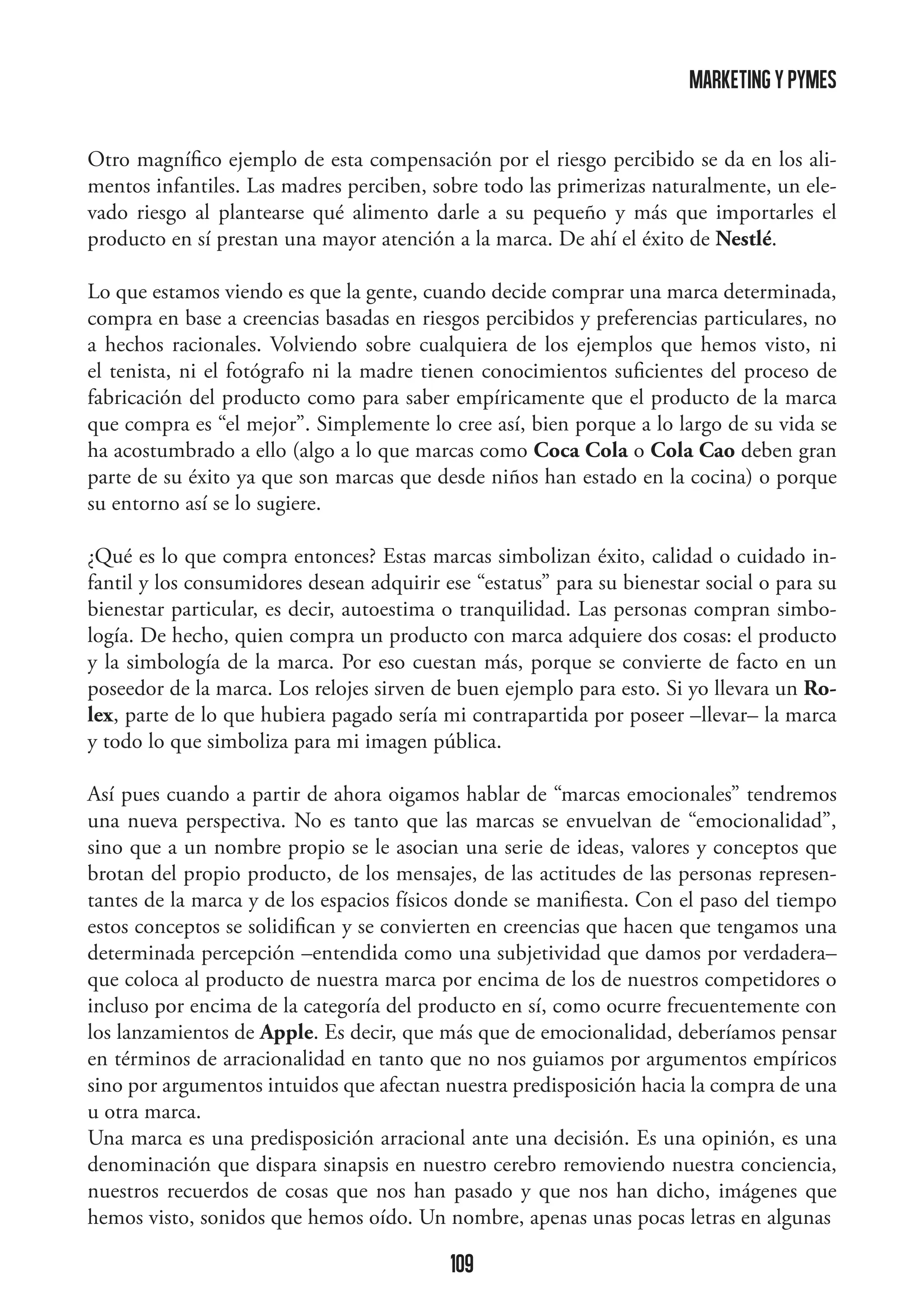 marketing y pymes
Otro magnífico ejemplo de esta compensación por el riesgo percibido se da en los alimentos infantiles. Las madres perciben, sobre todo las primerizas naturalmente, un elevado riesgo al plantearse qué alimento darle a su pequeño y más que importarles el
producto en sí prestan una mayor atención a la marca. De ahí el éxito de Nestlé.
Lo que estamos viendo es que la gente, cuando decide comprar una marca determinada,
compra en base a creencias basadas en riesgos percibidos y preferencias particulares, no
a hechos racionales. Volviendo sobre cualquiera de los ejemplos que hemos visto, ni
el tenista, ni el fotógrafo ni la madre tienen conocimientos suficientes del proceso de
fabricación del producto como para saber empíricamente que el producto de la marca
que compra es “el mejor”. Simplemente lo cree así, bien porque a lo largo de su vida se
ha acostumbrado a ello (algo a lo que marcas como Coca Cola o Cola Cao deben gran
parte de su éxito ya que son marcas que desde niños han estado en la cocina) o porque
su entorno así se lo sugiere.
¿Qué es lo que compra entonces? Estas marcas simbolizan éxito, calidad o cuidado infantil y los consumidores desean adquirir ese “estatus” para su bienestar social o para su
bienestar particular, es decir, autoestima o tranquilidad. Las personas compran simbología. De hecho, quien compra un producto con marca adquiere dos cosas: el producto
y la simbología de la marca. Por eso cuestan más, porque se convierte de facto en un
poseedor de la marca. Los relojes sirven de buen ejemplo para esto. Si yo llevara un Rolex, parte de lo que hubiera pagado sería mi contrapartida por poseer –llevar– la marca
y todo lo que simboliza para mi imagen pública.
Así pues cuando a partir de ahora oigamos hablar de “marcas emocionales” tendremos
una nueva perspectiva. No es tanto que las marcas se envuelvan de “emocionalidad”,
sino que a un nombre propio se le asocian una serie de ideas, valores y conceptos que
brotan del propio producto, de los mensajes, de las actitudes de las personas representantes de la marca y de los espacios físicos donde se manifiesta. Con el paso del tiempo
estos conceptos se solidifican y se convierten en creencias que hacen que tengamos una
determinada percepción –entendida como una subjetividad que damos por verdadera–
que coloca al producto de nuestra marca por encima de los de nuestros competidores o
incluso por encima de la categoría del producto en sí, como ocurre frecuentemente con
los lanzamientos de Apple. Es decir, que más que de emocionalidad, deberíamos pensar
en términos de arracionalidad en tanto que no nos guiamos por argumentos empíricos
sino por argumentos intuidos que afectan nuestra predisposición hacia la compra de una
u otra marca.
Una marca es una predisposición arracional ante una decisión. Es una opinión, es una
denominación que dispara sinapsis en nuestro cerebro removiendo nuestra conciencia,
nuestros recuerdos de cosas que nos han pasado y que nos han dicho, imágenes que
hemos visto, sonidos que hemos oído. Un nombre, apenas unas pocas letras en algunas

109

 