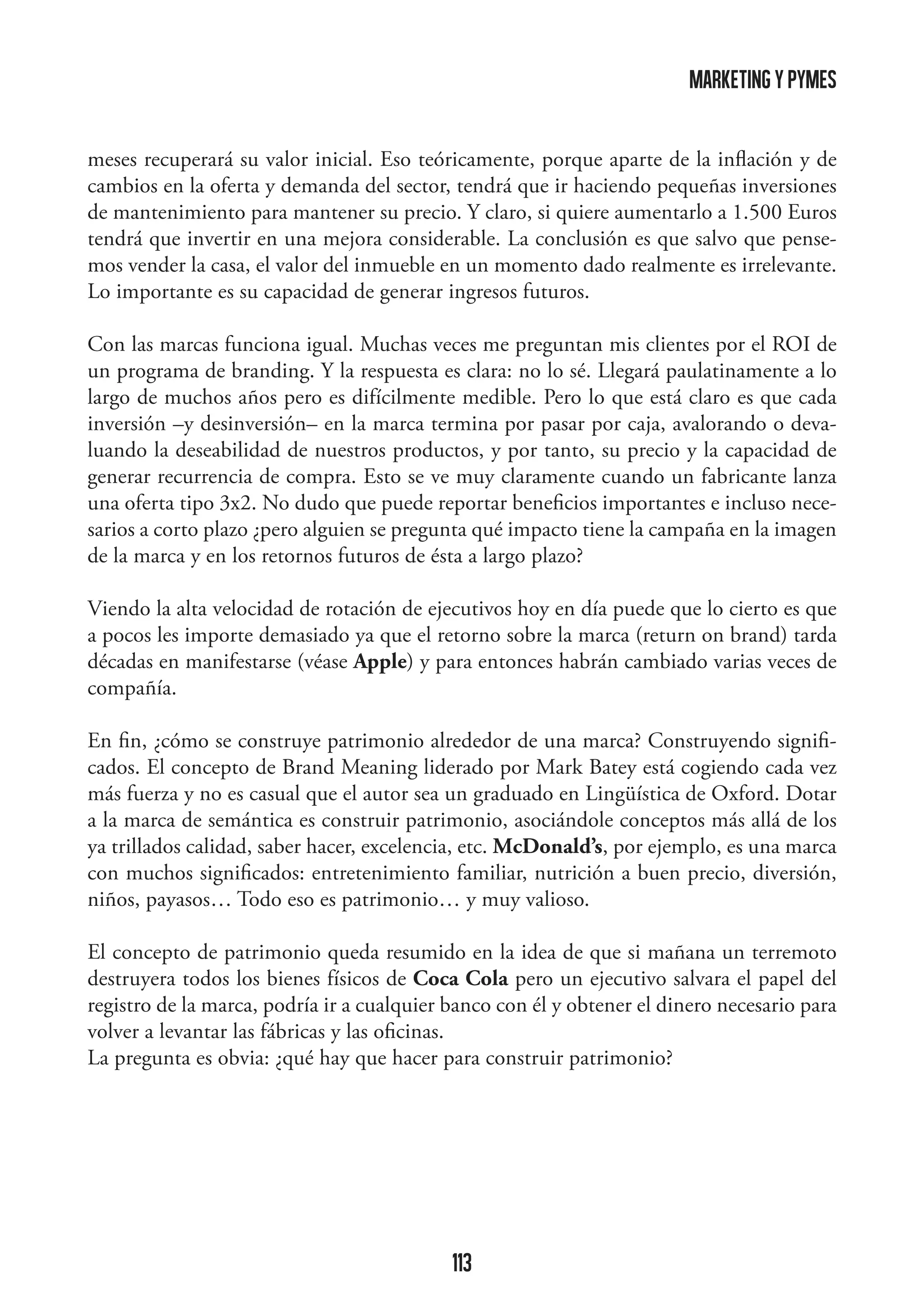 marketing y pymes
meses recuperará su valor inicial. Eso teóricamente, porque aparte de la inflación y de
cambios en la oferta y demanda del sector, tendrá que ir haciendo pequeñas inversiones
de mantenimiento para mantener su precio. Y claro, si quiere aumentarlo a 1.500 Euros
tendrá que invertir en una mejora considerable. La conclusión es que salvo que pensemos vender la casa, el valor del inmueble en un momento dado realmente es irrelevante.
Lo importante es su capacidad de generar ingresos futuros.
Con las marcas funciona igual. Muchas veces me preguntan mis clientes por el ROI de
un programa de branding. Y la respuesta es clara: no lo sé. Llegará paulatinamente a lo
largo de muchos años pero es difícilmente medible. Pero lo que está claro es que cada
inversión –y desinversión– en la marca termina por pasar por caja, avalorando o devaluando la deseabilidad de nuestros productos, y por tanto, su precio y la capacidad de
generar recurrencia de compra. Esto se ve muy claramente cuando un fabricante lanza
una oferta tipo 3x2. No dudo que puede reportar beneficios importantes e incluso necesarios a corto plazo ¿pero alguien se pregunta qué impacto tiene la campaña en la imagen
de la marca y en los retornos futuros de ésta a largo plazo?
Viendo la alta velocidad de rotación de ejecutivos hoy en día puede que lo cierto es que
a pocos les importe demasiado ya que el retorno sobre la marca (return on brand) tarda
décadas en manifestarse (véase Apple) y para entonces habrán cambiado varias veces de
compañía.
En fin, ¿cómo se construye patrimonio alrededor de una marca? Construyendo significados. El concepto de Brand Meaning liderado por Mark Batey está cogiendo cada vez
más fuerza y no es casual que el autor sea un graduado en Lingüística de Oxford. Dotar
a la marca de semántica es construir patrimonio, asociándole conceptos más allá de los
ya trillados calidad, saber hacer, excelencia, etc. McDonald’s, por ejemplo, es una marca
con muchos significados: entretenimiento familiar, nutrición a buen precio, diversión,
niños, payasos… Todo eso es patrimonio… y muy valioso.
El concepto de patrimonio queda resumido en la idea de que si mañana un terremoto
destruyera todos los bienes físicos de Coca Cola pero un ejecutivo salvara el papel del
registro de la marca, podría ir a cualquier banco con él y obtener el dinero necesario para
volver a levantar las fábricas y las oficinas.
La pregunta es obvia: ¿qué hay que hacer para construir patrimonio?

113

 