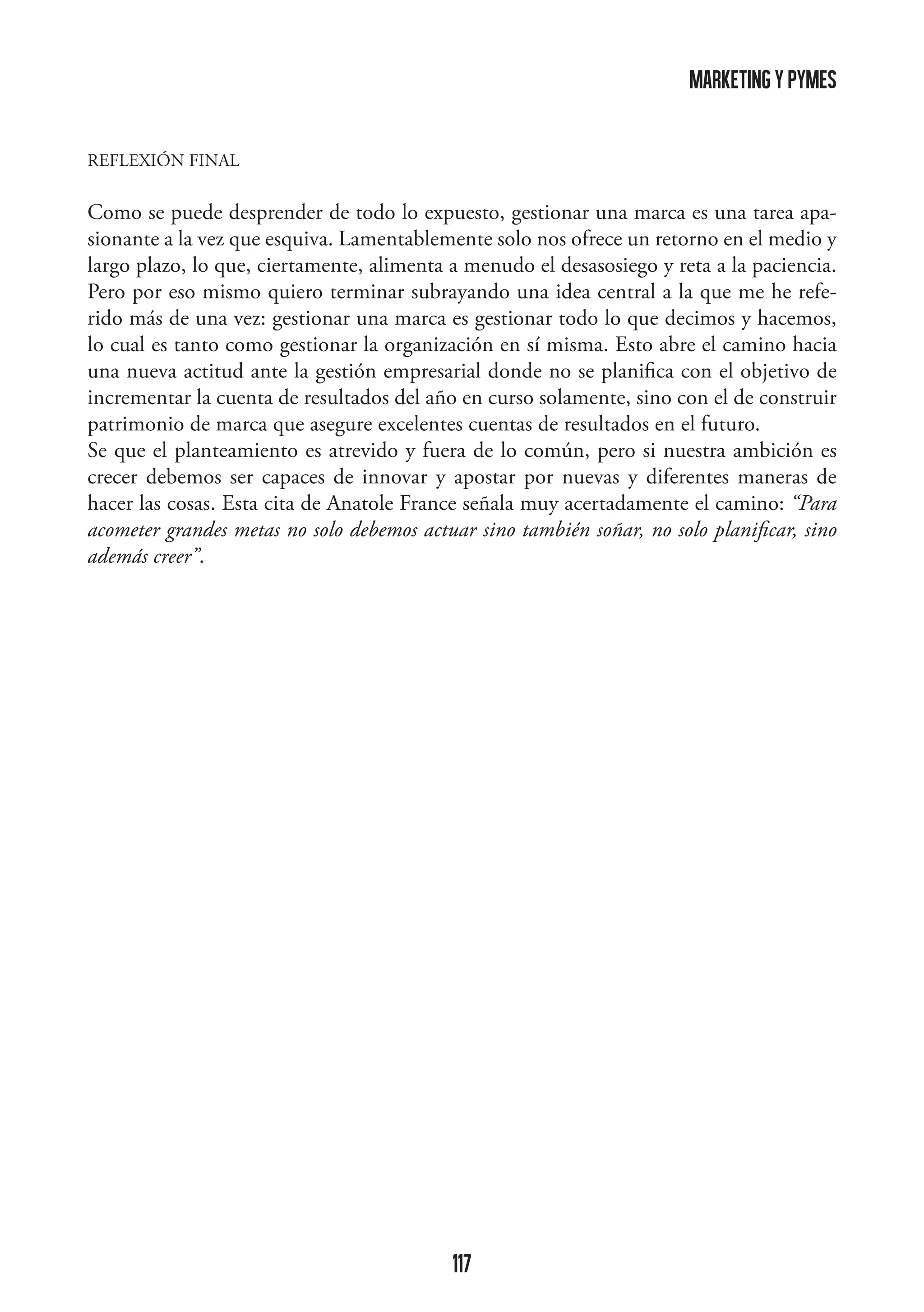 marketing y pymes
REFLEXIÓN FINAL

Como se puede desprender de todo lo expuesto, gestionar una marca es una tarea apasionante a la vez que esquiva. Lamentablemente solo nos ofrece un retorno en el medio y
largo plazo, lo que, ciertamente, alimenta a menudo el desasosiego y reta a la paciencia.
Pero por eso mismo quiero terminar subrayando una idea central a la que me he referido más de una vez: gestionar una marca es gestionar todo lo que decimos y hacemos,
lo cual es tanto como gestionar la organización en sí misma. Esto abre el camino hacia
una nueva actitud ante la gestión empresarial donde no se planifica con el objetivo de
incrementar la cuenta de resultados del año en curso solamente, sino con el de construir
patrimonio de marca que asegure excelentes cuentas de resultados en el futuro.
Se que el planteamiento es atrevido y fuera de lo común, pero si nuestra ambición es
crecer debemos ser capaces de innovar y apostar por nuevas y diferentes maneras de
hacer las cosas. Esta cita de Anatole France señala muy acertadamente el camino: “Para
acometer grandes metas no solo debemos actuar sino también soñar, no solo planificar, sino
además creer”.

117

 