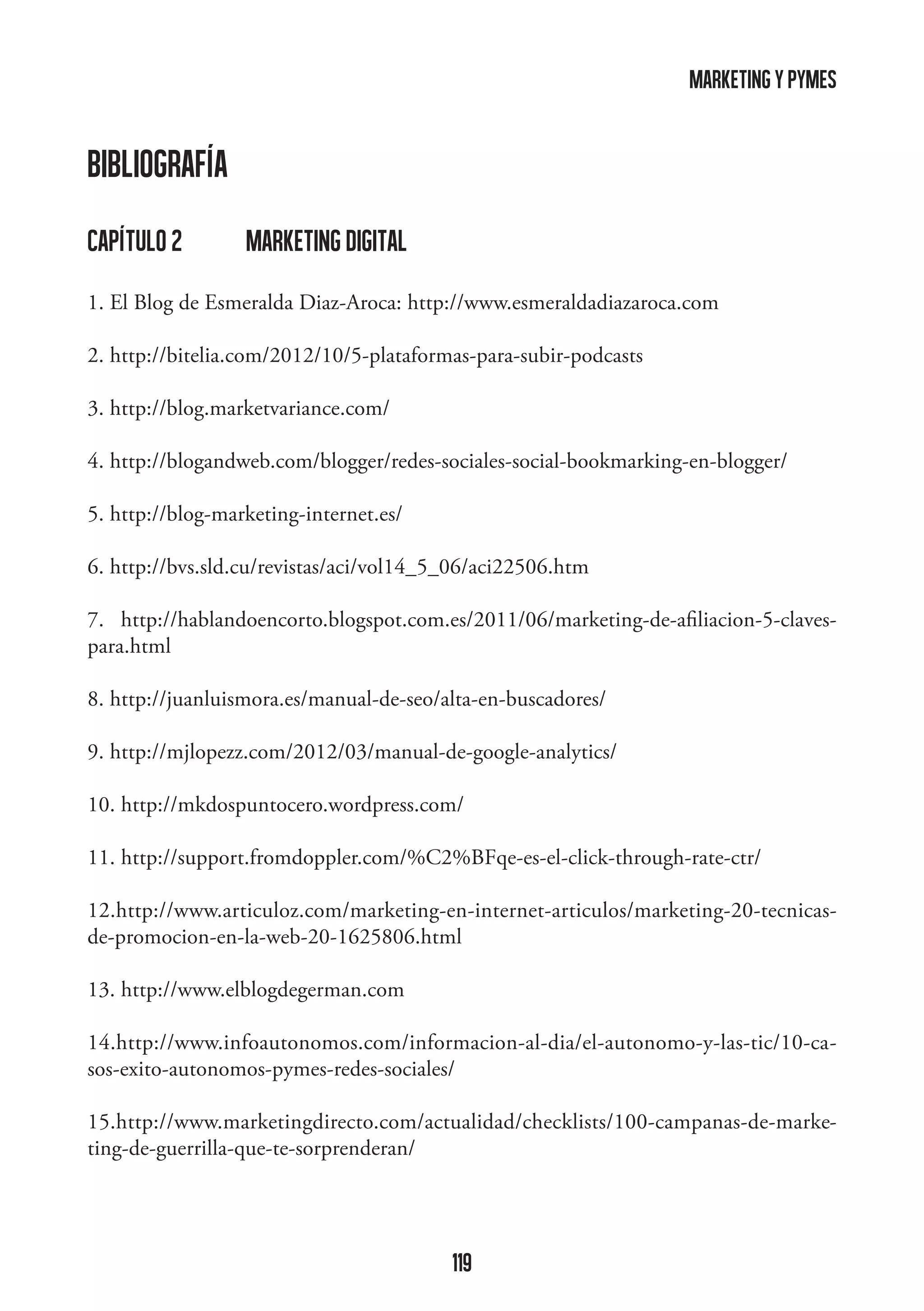 marketing y pymes

BIBLIOGRAFíA
capítulo 2	

marketing digital

1. El Blog de Esmeralda Diaz-Aroca: http://www.esmeraldadiazaroca.com
2. http://bitelia.com/2012/10/5-plataformas-para-subir-podcasts
3. http://blog.marketvariance.com/
4. http://blogandweb.com/blogger/redes-sociales-social-bookmarking-en-blogger/
5. http://blog-marketing-internet.es/
6. http://bvs.sld.cu/revistas/aci/vol14_5_06/aci22506.htm
7. http://hablandoencorto.blogspot.com.es/2011/06/marketing-de-afiliacion-5-clavespara.html
8. http://juanluismora.es/manual-de-seo/alta-en-buscadores/
9. http://mjlopezz.com/2012/03/manual-de-google-analytics/
10. http://mkdospuntocero.wordpress.com/
11. http://support.fromdoppler.com/%C2%BFqe-es-el-click-through-rate-ctr/
12.http://www.articuloz.com/marketing-en-internet-articulos/marketing-20-tecnicasde-promocion-en-la-web-20-1625806.html
13. http://www.elblogdegerman.com
14.http://www.infoautonomos.com/informacion-al-dia/el-autonomo-y-las-tic/10-casos-exito-autonomos-pymes-redes-sociales/
15.http://www.marketingdirecto.com/actualidad/checklists/100-campanas-de-marketing-de-guerrilla-que-te-sorprenderan/

119

 