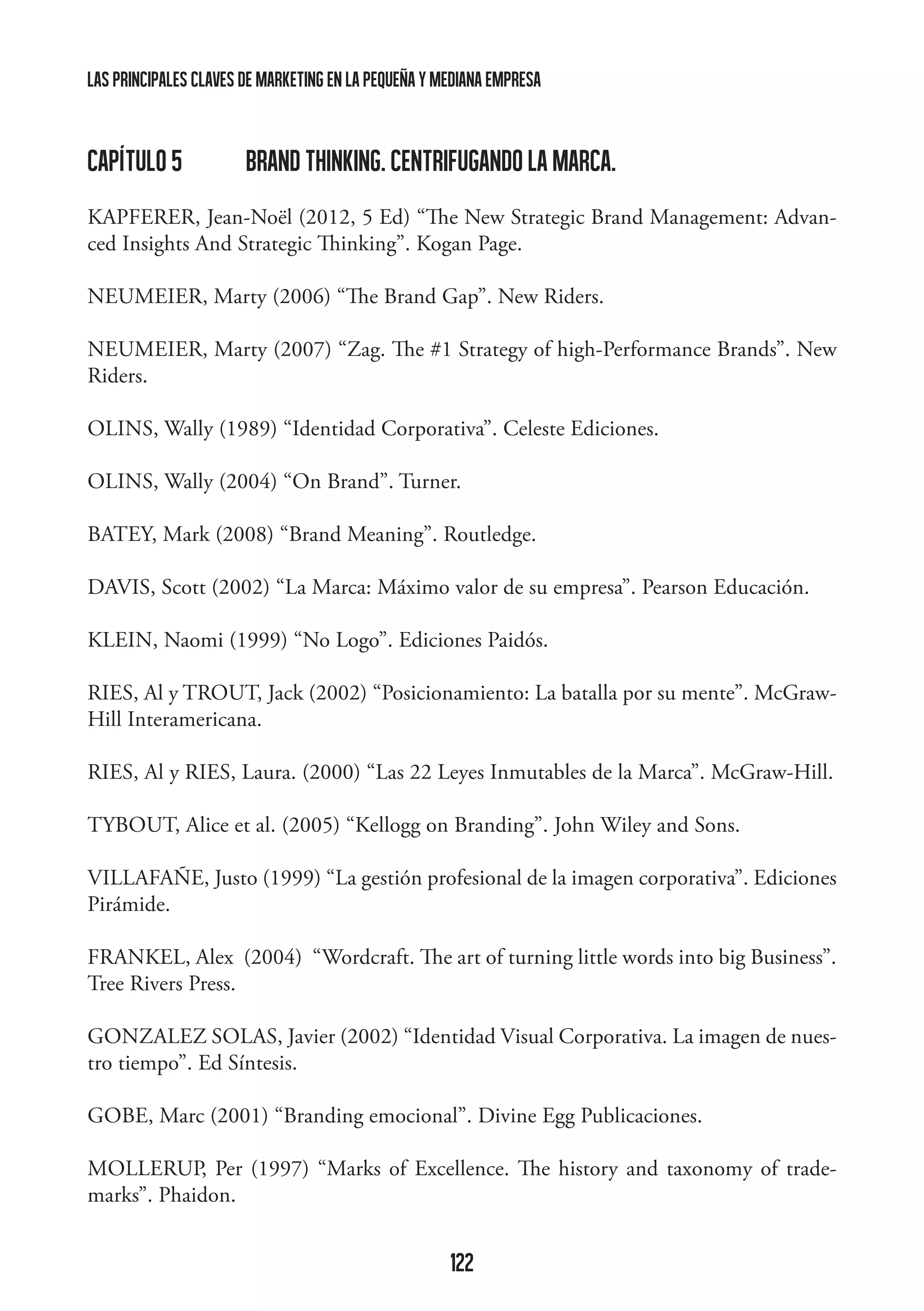 las principales claves de marketing en la pequeña y mediana empresa

capítulo 5 	

BRAND THINKING. CENTRIFUGANDO LA MARCA.

KAPFERER, Jean-Noël (2012, 5 Ed) “The New Strategic Brand Management: Advanced Insights And Strategic Thinking”. Kogan Page.
NEUMEIER, Marty (2006) “The Brand Gap”. New Riders.
NEUMEIER, Marty (2007) “Zag. The #1 Strategy of high-Performance Brands”. New
Riders.
OLINS, Wally (1989) “Identidad Corporativa”. Celeste Ediciones.
OLINS, Wally (2004) “On Brand”. Turner.
BATEY, Mark (2008) “Brand Meaning”. Routledge.
DAVIS, Scott (2002) “La Marca: Máximo valor de su empresa”. Pearson Educación.
KLEIN, Naomi (1999) “No Logo”. Ediciones Paidós.
RIES, Al y TROUT, Jack (2002) “Posicionamiento: La batalla por su mente”. McGrawHill Interamericana.
RIES, Al y RIES, Laura. (2000) “Las 22 Leyes Inmutables de la Marca”. McGraw-Hill.
TYBOUT, Alice et al. (2005) “Kellogg on Branding”. John Wiley and Sons.
VILLAFAÑE, Justo (1999) “La gestión profesional de la imagen corporativa”. Ediciones
Pirámide.
FRANKEL, Alex (2004) “Wordcraft. The art of turning little words into big Business”.
Tree Rivers Press.
GONZALEZ SOLAS, Javier (2002) “Identidad Visual Corporativa. La imagen de nuestro tiempo”. Ed Síntesis.
GOBE, Marc (2001) “Branding emocional”. Divine Egg Publicaciones.
MOLLERUP, Per (1997) “Marks of Excellence. The history and taxonomy of trademarks”. Phaidon.

122

 