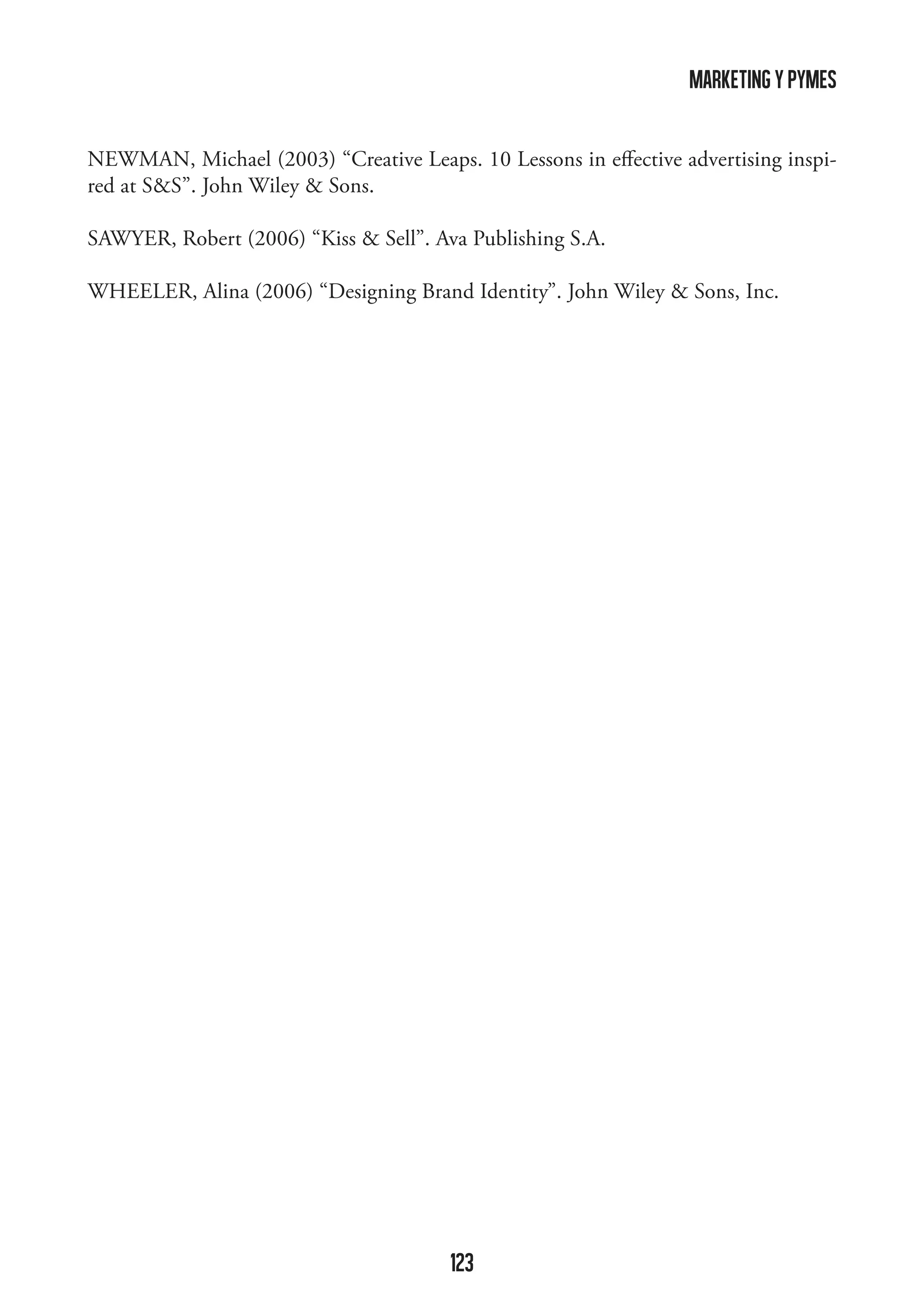 marketing y pymes
NEWMAN, Michael (2003) “Creative Leaps. 10 Lessons in effective advertising inspired at SS”. John Wiley  Sons.
SAWYER, Robert (2006) “Kiss  Sell”. Ava Publishing S.A.
WHEELER, Alina (2006) “Designing Brand Identity”. John Wiley  Sons, Inc.

123

 