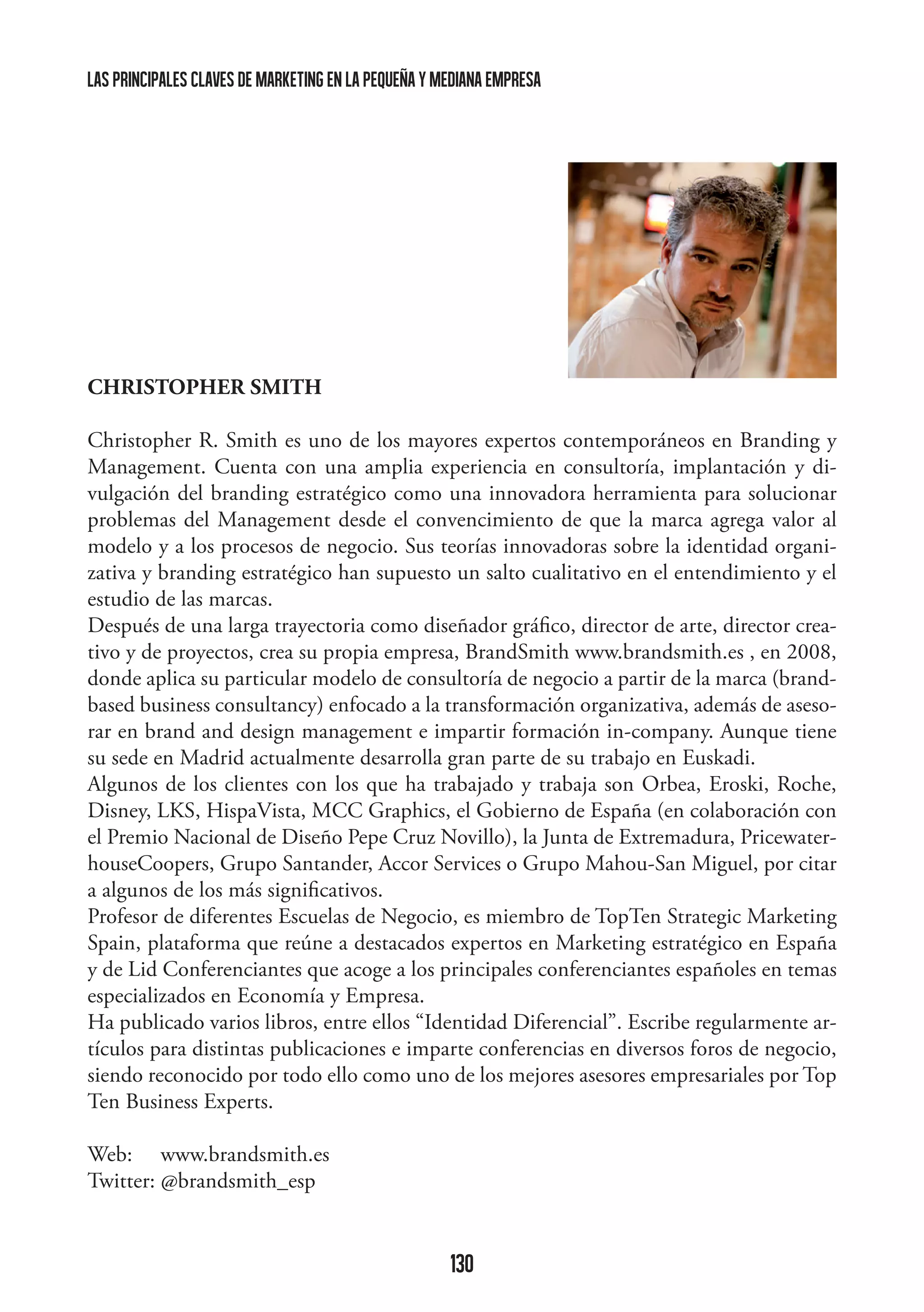 las principales claves de marketing en la pequeña y mediana empresa

CHRISTOPHER SMITH
Christopher R. Smith es uno de los mayores expertos contemporáneos en Branding y
Management. Cuenta con una amplia experiencia en consultoría, implantación y divulgación del branding estratégico como una innovadora herramienta para solucionar
problemas del Management desde el convencimiento de que la marca agrega valor al
modelo y a los procesos de negocio. Sus teorías innovadoras sobre la identidad organizativa y branding estratégico han supuesto un salto cualitativo en el entendimiento y el
estudio de las marcas.
Después de una larga trayectoria como diseñador gráfico, director de arte, director creativo y de proyectos, crea su propia empresa, BrandSmith www.brandsmith.es , en 2008,
donde aplica su particular modelo de consultoría de negocio a partir de la marca (brandbased business consultancy) enfocado a la transformación organizativa, además de asesorar en brand and design management e impartir formación in-company. Aunque tiene
su sede en Madrid actualmente desarrolla gran parte de su trabajo en Euskadi.
Algunos de los clientes con los que ha trabajado y trabaja son Orbea, Eroski, Roche,
Disney, LKS, HispaVista, MCC Graphics, el Gobierno de España (en colaboración con
el Premio Nacional de Diseño Pepe Cruz Novillo), la Junta de Extremadura, PricewaterhouseCoopers, Grupo Santander, Accor Services o Grupo Mahou-San Miguel, por citar
a algunos de los más significativos.
Profesor de diferentes Escuelas de Negocio, es miembro de TopTen Strategic Marketing
Spain, plataforma que reúne a destacados expertos en Marketing estratégico en España
y de Lid Conferenciantes que acoge a los principales conferenciantes españoles en temas
especializados en Economía y Empresa.
Ha publicado varios libros, entre ellos “Identidad Diferencial”. Escribe regularmente artículos para distintas publicaciones e imparte conferencias en diversos foros de negocio,
siendo reconocido por todo ello como uno de los mejores asesores empresariales por Top
Ten Business Experts.
Web: www.brandsmith.es
Twitter: @brandsmith_esp

130

 