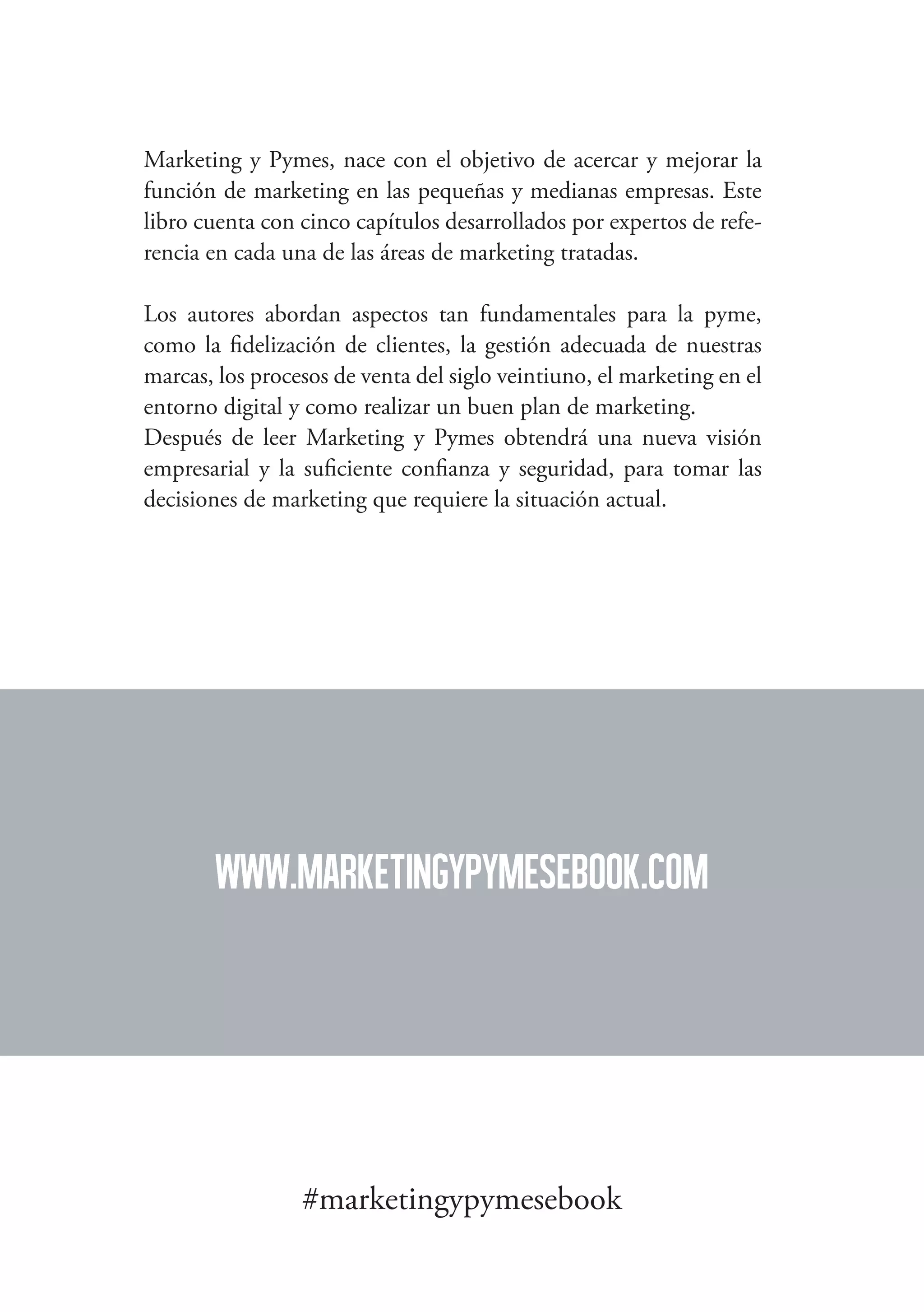 las principales claves de marketing en la pequeña y mediana empresa

Marketing y Pymes, nace con el objetivo de acercar y mejorar la
función de marketing en las pequeñas y medianas empresas. Este
libro cuenta con cinco capítulos desarrollados por expertos de referencia en cada una de las áreas de marketing tratadas.
Los autores abordan aspectos tan fundamentales para la pyme,
como la fidelización de clientes, la gestión adecuada de nuestras
marcas, los procesos de venta del siglo veintiuno, el marketing en el
entorno digital y como realizar un buen plan de marketing.
Después de leer Marketing y Pymes obtendrá una nueva visión
empresarial y la suficiente confianza y seguridad, para tomar las
decisiones de marketing que requiere la situación actual.

www.marketingypymesebook.com

#marketingypymesebook
134

 