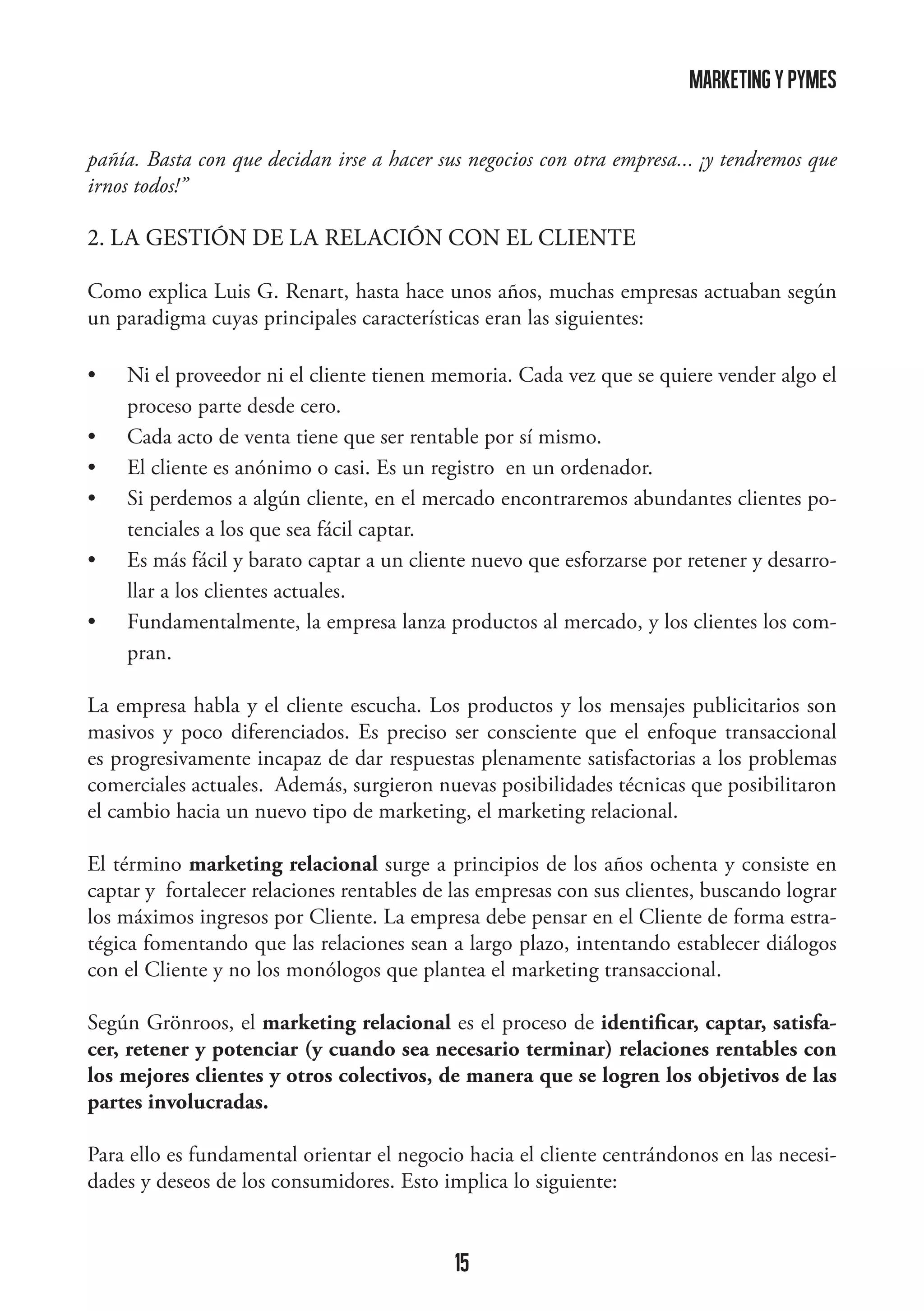 marketing y pymes
pañía. Basta con que decidan irse a hacer sus negocios con otra empresa... ¡y tendremos que
irnos todos!”

2. LA GESTIÓN DE LA RELACIÓN CON EL CLIENTE
Como explica Luis G. Renart, hasta hace unos años, muchas empresas actuaban según
un paradigma cuyas principales características eran las siguientes:
•	
•	
•	
•	
•	
•	

Ni el proveedor ni el cliente tienen memoria. Cada vez que se quiere vender algo el
proceso parte desde cero.
Cada acto de venta tiene que ser rentable por sí mismo.
El cliente es anónimo o casi. Es un registro en un ordenador.
Si perdemos a algún cliente, en el mercado encontraremos abundantes clientes potenciales a los que sea fácil captar.
Es más fácil y barato captar a un cliente nuevo que esforzarse por retener y desarrollar a los clientes actuales.
Fundamentalmente, la empresa lanza productos al mercado, y los clientes los compran.

La empresa habla y el cliente escucha. Los productos y los mensajes publicitarios son
masivos y poco diferenciados. Es preciso ser consciente que el enfoque transaccional
es progresivamente incapaz de dar respuestas plenamente satisfactorias a los problemas
comerciales actuales. Además, surgieron nuevas posibilidades técnicas que posibilitaron
el cambio hacia un nuevo tipo de marketing, el marketing relacional.
El término marketing relacional surge a principios de los años ochenta y consiste en
captar y fortalecer relaciones rentables de las empresas con sus clientes, buscando lograr
los máximos ingresos por Cliente. La empresa debe pensar en el Cliente de forma estratégica fomentando que las relaciones sean a largo plazo, intentando establecer diálogos
con el Cliente y no los monólogos que plantea el marketing transaccional.
Según Grönroos, el marketing relacional es el proceso de identificar, captar, satisfacer, retener y potenciar (y cuando sea necesario terminar) relaciones rentables con
los mejores clientes y otros colectivos, de manera que se logren los objetivos de las
partes involucradas.
Para ello es fundamental orientar el negocio hacia el cliente centrándonos en las necesidades y deseos de los consumidores. Esto implica lo siguiente:

15

 