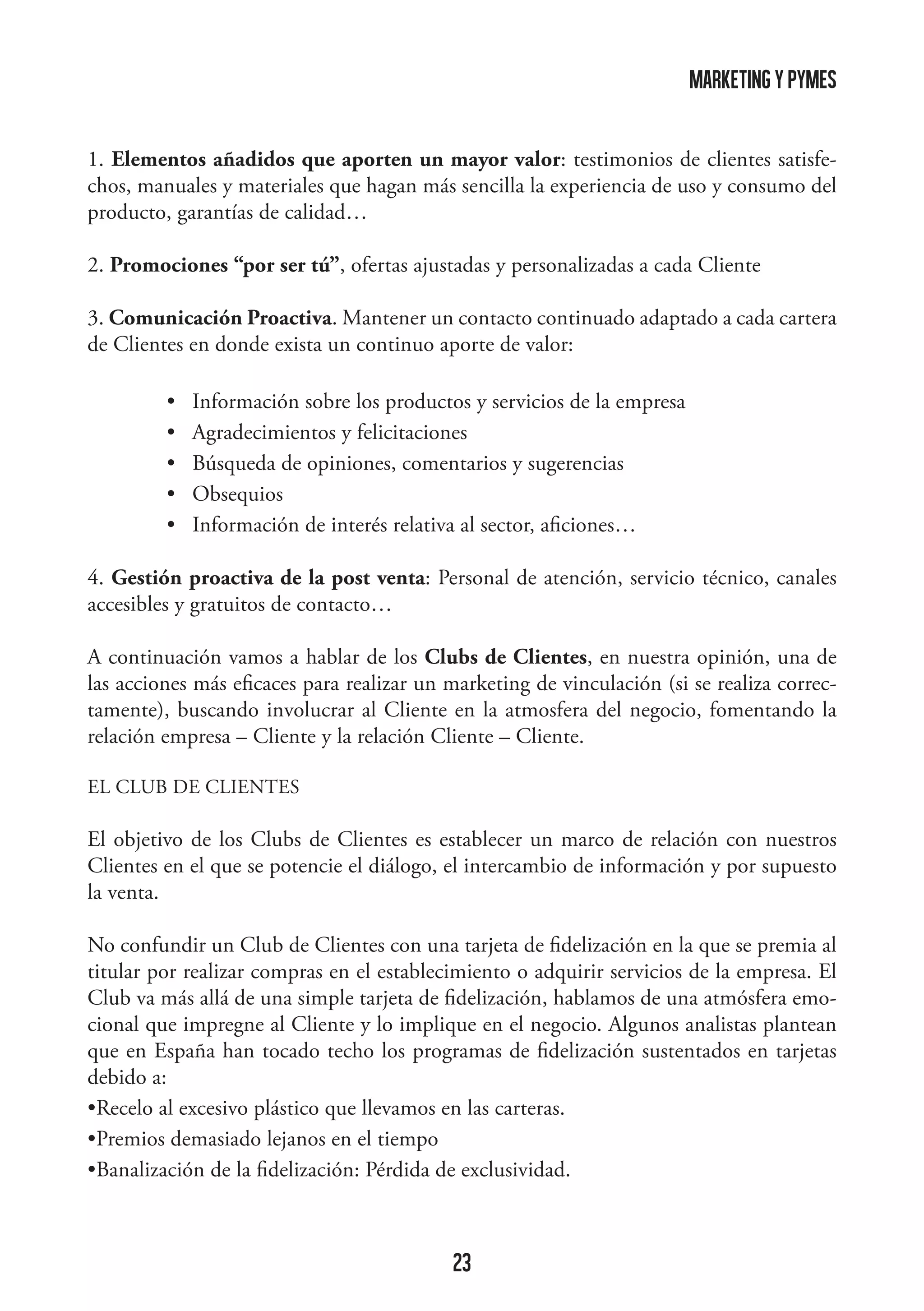 marketing y pymes
1. Elementos añadidos que aporten un mayor valor: testimonios de clientes satisfechos, manuales y materiales que hagan más sencilla la experiencia de uso y consumo del
producto, garantías de calidad…
2. Promociones “por ser tú”, ofertas ajustadas y personalizadas a cada Cliente
3. Comunicación Proactiva. Mantener un contacto continuado adaptado a cada cartera
de Clientes en donde exista un continuo aporte de valor:
	
	
	
	
	

•   Información sobre los productos y servicios de la empresa
•   Agradecimientos y felicitaciones
•   Búsqueda de opiniones, comentarios y sugerencias
•   Obsequios
•   Información de interés relativa al sector, aficiones…

4. Gestión proactiva de la post venta: Personal de atención, servicio técnico, canales
accesibles y gratuitos de contacto…
A continuación vamos a hablar de los Clubs de Clientes, en nuestra opinión, una de
las acciones más eficaces para realizar un marketing de vinculación (si se realiza correctamente), buscando involucrar al Cliente en la atmosfera del negocio, fomentando la
relación empresa – Cliente y la relación Cliente – Cliente.
EL CLUB DE CLIENTES

El objetivo de los Clubs de Clientes es establecer un marco de relación con nuestros
Clientes en el que se potencie el diálogo, el intercambio de información y por supuesto
la venta.
No confundir un Club de Clientes con una tarjeta de fidelización en la que se premia al
titular por realizar compras en el establecimiento o adquirir servicios de la empresa. El
Club va más allá de una simple tarjeta de fidelización, hablamos de una atmósfera emocional que impregne al Cliente y lo implique en el negocio. Algunos analistas plantean
que en España han tocado techo los programas de fidelización sustentados en tarjetas
debido a:
•Recelo al excesivo plástico que llevamos en las carteras.
•Premios demasiado lejanos en el tiempo
•Banalización de la fidelización: Pérdida de exclusividad.

23

 
