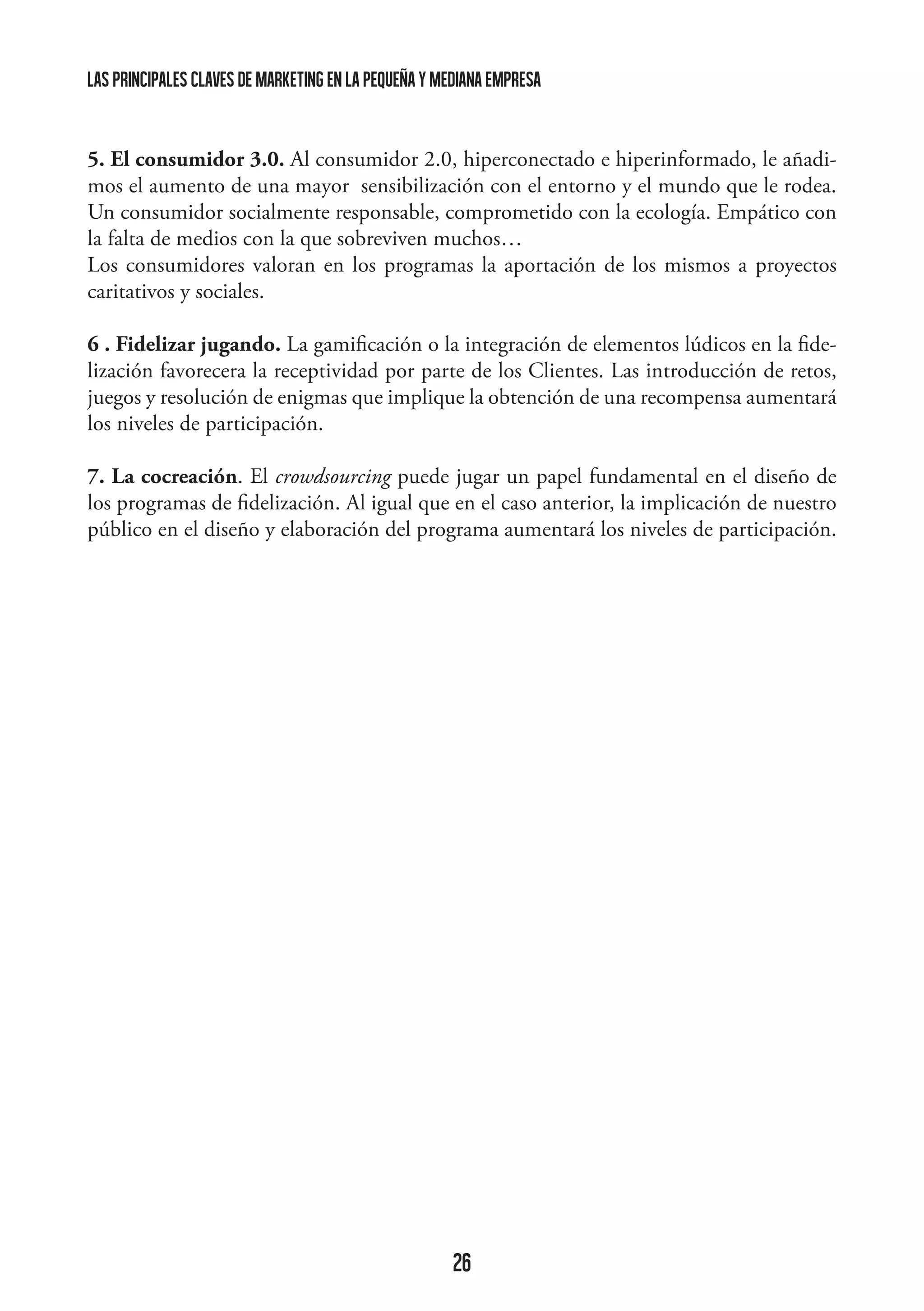 las principales claves de marketing en la pequeña y mediana empresa

5. El consumidor 3.0. Al consumidor 2.0, hiperconectado e hiperinformado, le añadimos el aumento de una mayor sensibilización con el entorno y el mundo que le rodea.
Un consumidor socialmente responsable, comprometido con la ecología. Empático con
la falta de medios con la que sobreviven muchos…
Los consumidores valoran en los programas la aportación de los mismos a proyectos
caritativos y sociales.
6 . Fidelizar jugando. La gamificación o la integración de elementos lúdicos en la fidelización favorecera la receptividad por parte de los Clientes. Las introducción de retos,
juegos y resolución de enigmas que implique la obtención de una recompensa aumentará
los niveles de participación.
7. La cocreación. El crowdsourcing puede jugar un papel fundamental en el diseño de
los programas de fidelización. Al igual que en el caso anterior, la implicación de nuestro
público en el diseño y elaboración del programa aumentará los niveles de participación.

26

 
