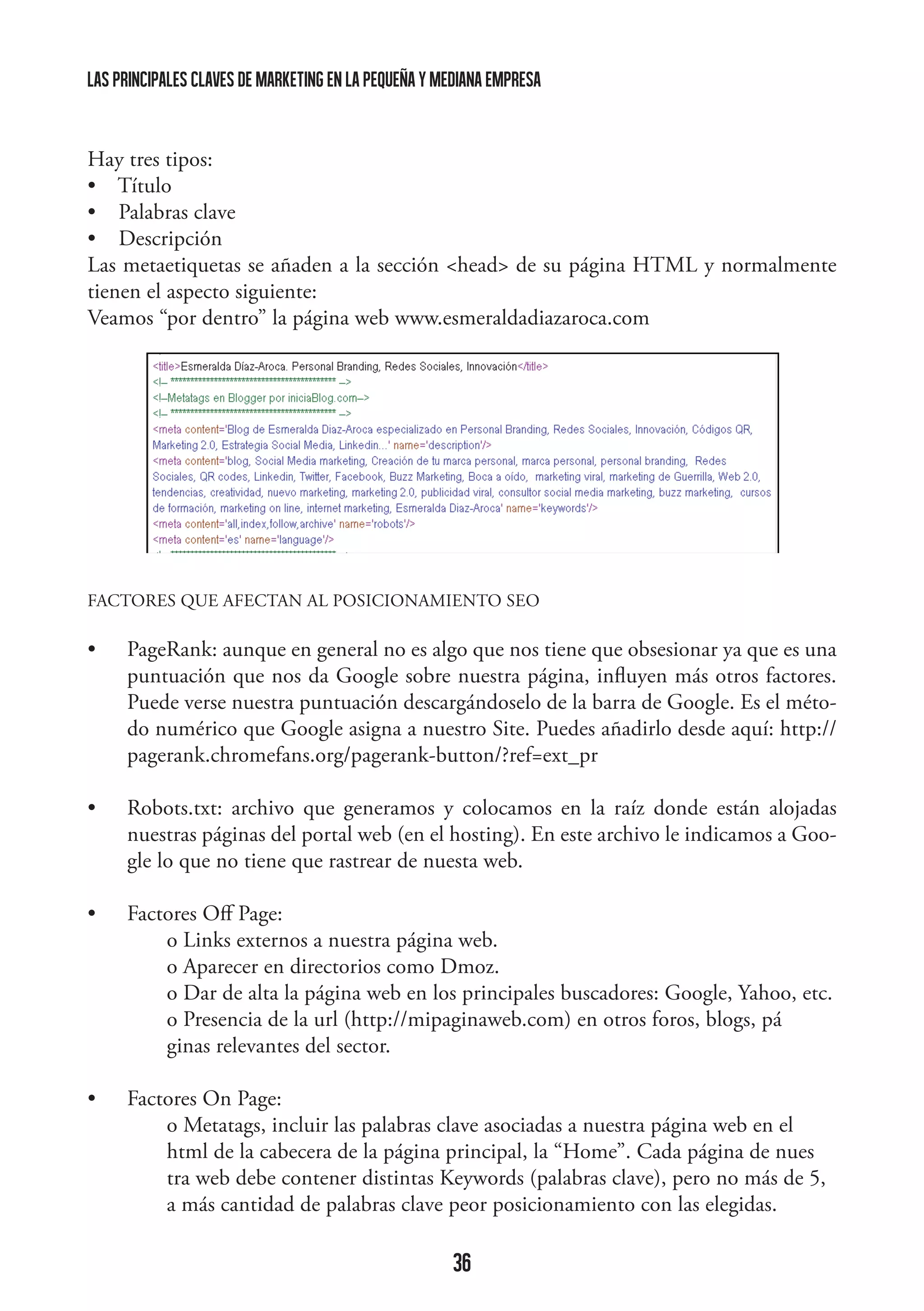 las principales claves de marketing en la pequeña y mediana empresa

Hay tres tipos:
•    Título
•    Palabras clave
•    Descripción
Las metaetiquetas se añaden a la sección head de su página HTML y normalmente
tienen el aspecto siguiente:
Veamos “por dentro” la página web www.esmeraldadiazaroca.com

	
  

FACTORES QUE AFECTAN AL POSICIONAMIENTO SEO

•	

PageRank: aunque en general no es algo que nos tiene que obsesionar ya que es una
puntuación que nos da Google sobre nuestra página, influyen más otros factores.
Puede verse nuestra puntuación descargándoselo de la barra de Google. Es el método numérico que Google asigna a nuestro Site. Puedes añadirlo desde aquí: http://
pagerank.chromefans.org/pagerank-button/?ref=ext_pr

•	

Robots.txt: archivo que generamos y colocamos en la raíz donde están alojadas
nuestras páginas del portal web (en el hosting). En este archivo le indicamos a Google lo que no tiene que rastrear de nuesta web.

•	
	
	
	
	
	

Factores Off Page:
o Links externos a nuestra página web.
o Aparecer en directorios como Dmoz.
o Dar de alta la página web en los principales buscadores: Google, Yahoo, etc.
o Presencia de la url (http://mipaginaweb.com) en otros foros, blogs, pá		
ginas relevantes del sector.

•	
	
	
	
	

Factores On Page:
o Metatags, incluir las palabras clave asociadas a nuestra página web en el 		
html de la cabecera de la página principal, la “Home”. Cada página de nues	
tra web debe contener distintas Keywords (palabras clave), pero no más de 5, 	
a más cantidad de palabras clave peor posicionamiento con las elegidas.

36

 