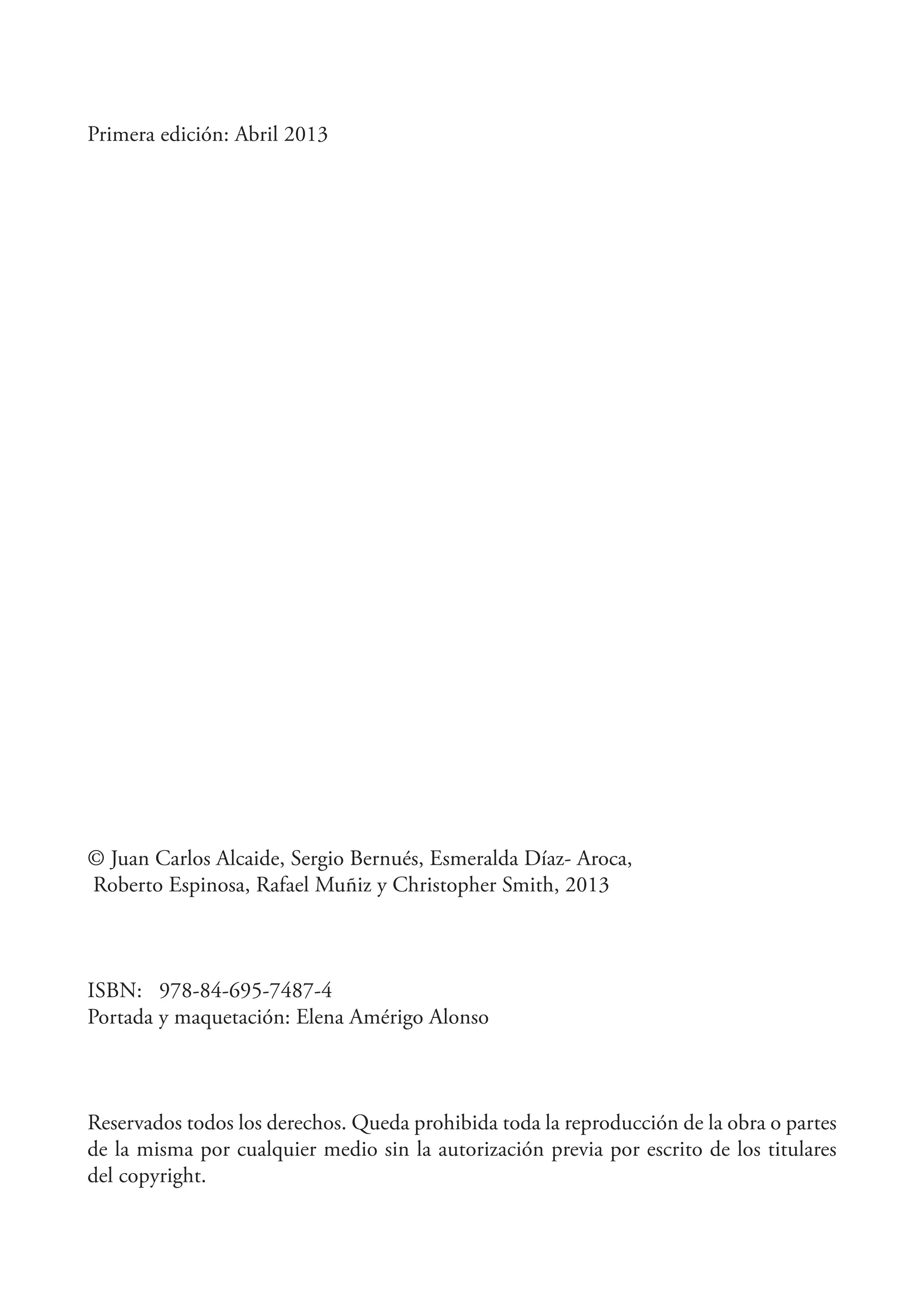 Primera edición: Abril 2013

© Juan Carlos Alcaide, Sergio Bernués, Esmeralda Díaz- Aroca,
Roberto Espinosa, Rafael Muñiz y Christopher Smith, 2013

ISBN: 978-84-695-7487-4
Portada y maquetación: Elena Amérigo Alonso

Reservados todos los derechos. Queda prohibida toda la reproducción de la obra o partes
de la misma por cualquier medio sin la autorización previa por escrito de los titulares
del copyright.

 