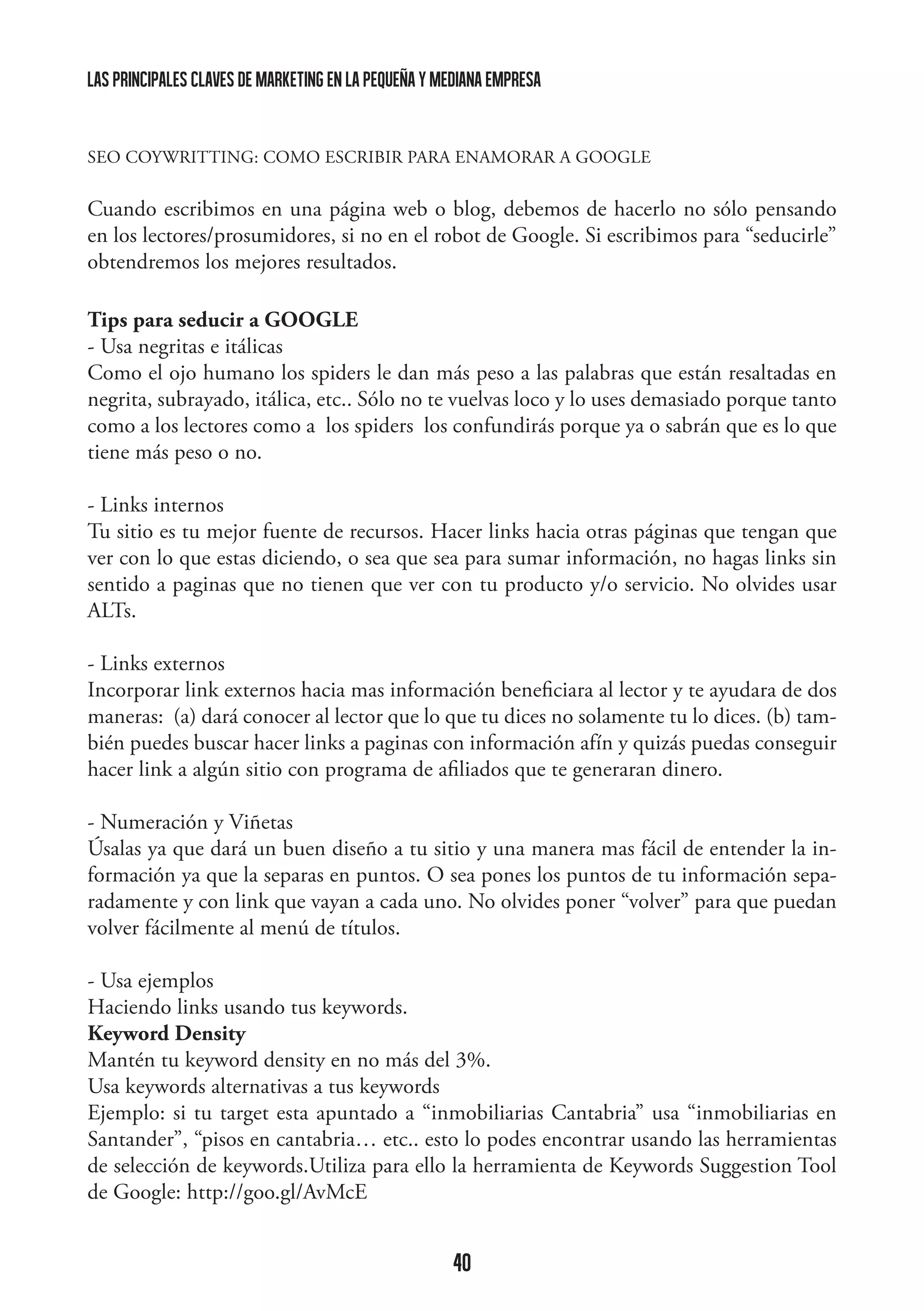 las principales claves de marketing en la pequeña y mediana empresa

SEO COYWRITTING: COMO ESCRIBIR PARA ENAMORAR A GOOGLE

Cuando escribimos en una página web o blog, debemos de hacerlo no sólo pensando
en los lectores/prosumidores, si no en el robot de Google. Si escribimos para “seducirle”
obtendremos los mejores resultados.
Tips para seducir a GOOGLE
- Usa negritas e itálicas
Como el ojo humano los spiders le dan más peso a las palabras que están resaltadas en
negrita, subrayado, itálica, etc.. Sólo no te vuelvas loco y lo uses demasiado porque tanto
como a los lectores como a los spiders los confundirás porque ya o sabrán que es lo que
tiene más peso o no.
- Links internos
Tu sitio es tu mejor fuente de recursos. Hacer links hacia otras páginas que tengan que
ver con lo que estas diciendo, o sea que sea para sumar información, no hagas links sin
sentido a paginas que no tienen que ver con tu producto y/o servicio. No olvides usar
ALTs.
- Links externos
Incorporar link externos hacia mas información beneficiara al lector y te ayudara de dos
maneras: (a) dará conocer al lector que lo que tu dices no solamente tu lo dices. (b) también puedes buscar hacer links a paginas con información afín y quizás puedas conseguir
hacer link a algún sitio con programa de afiliados que te generaran dinero.
- Numeración y Viñetas
Úsalas ya que dará un buen diseño a tu sitio y una manera mas fácil de entender la información ya que la separas en puntos. O sea pones los puntos de tu información separadamente y con link que vayan a cada uno. No olvides poner “volver” para que puedan
volver fácilmente al menú de títulos.
- Usa ejemplos
Haciendo links usando tus keywords.
Keyword Density
Mantén tu keyword density en no más del 3%.
Usa keywords alternativas a tus keywords
Ejemplo: si tu target esta apuntado a “inmobiliarias Cantabria” usa “inmobiliarias en
Santander”, “pisos en cantabria… etc.. esto lo podes encontrar usando las herramientas
de selección de keywords.Utiliza para ello la herramienta de Keywords Suggestion Tool
de Google: http://goo.gl/AvMcE

40

 