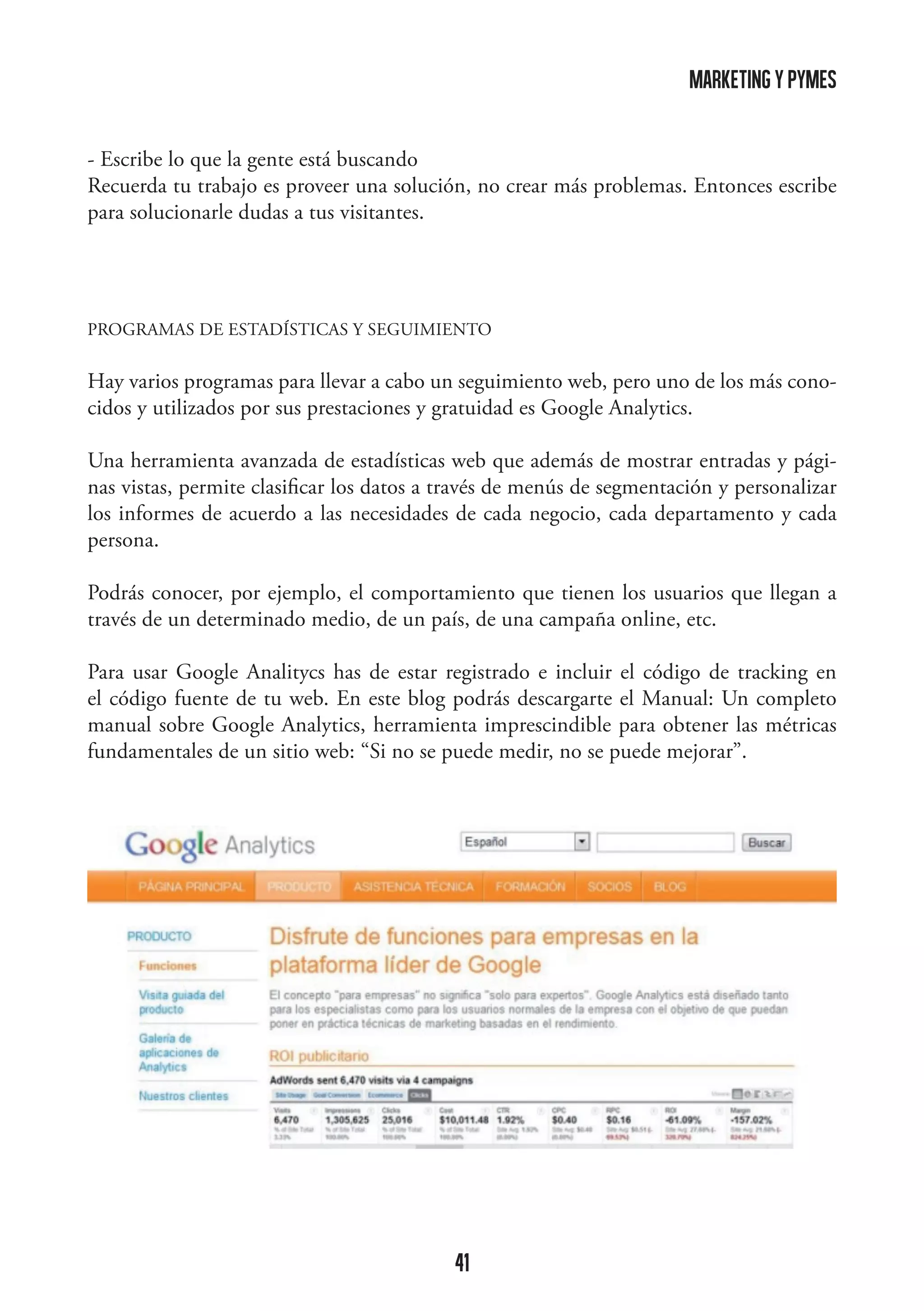 marketing y pymes
- Escribe lo que la gente está buscando
Recuerda tu trabajo es proveer una solución, no crear más problemas. Entonces escribe
para solucionarle dudas a tus visitantes.

PROGRAMAS DE ESTADÍSTICAS Y SEGUIMIENTO

Hay varios programas para llevar a cabo un seguimiento web, pero uno de los más conocidos y utilizados por sus prestaciones y gratuidad es Google Analytics.
Una herramienta avanzada de estadísticas web que además de mostrar entradas y páginas vistas, permite clasificar los datos a través de menús de segmentación y personalizar
los informes de acuerdo a las necesidades de cada negocio, cada departamento y cada
persona.
Podrás conocer, por ejemplo, el comportamiento que tienen los usuarios que llegan a
través de un determinado medio, de un país, de una campaña online, etc.
Para usar Google Analitycs has de estar registrado e incluir el código de tracking en
el código fuente de tu web. En este blog podrás descargarte el Manual: Un completo
manual sobre Google Analytics, herramienta imprescindible para obtener las métricas
fundamentales de un sitio web: “Si no se puede medir, no se puede mejorar”.

	
  

41

 