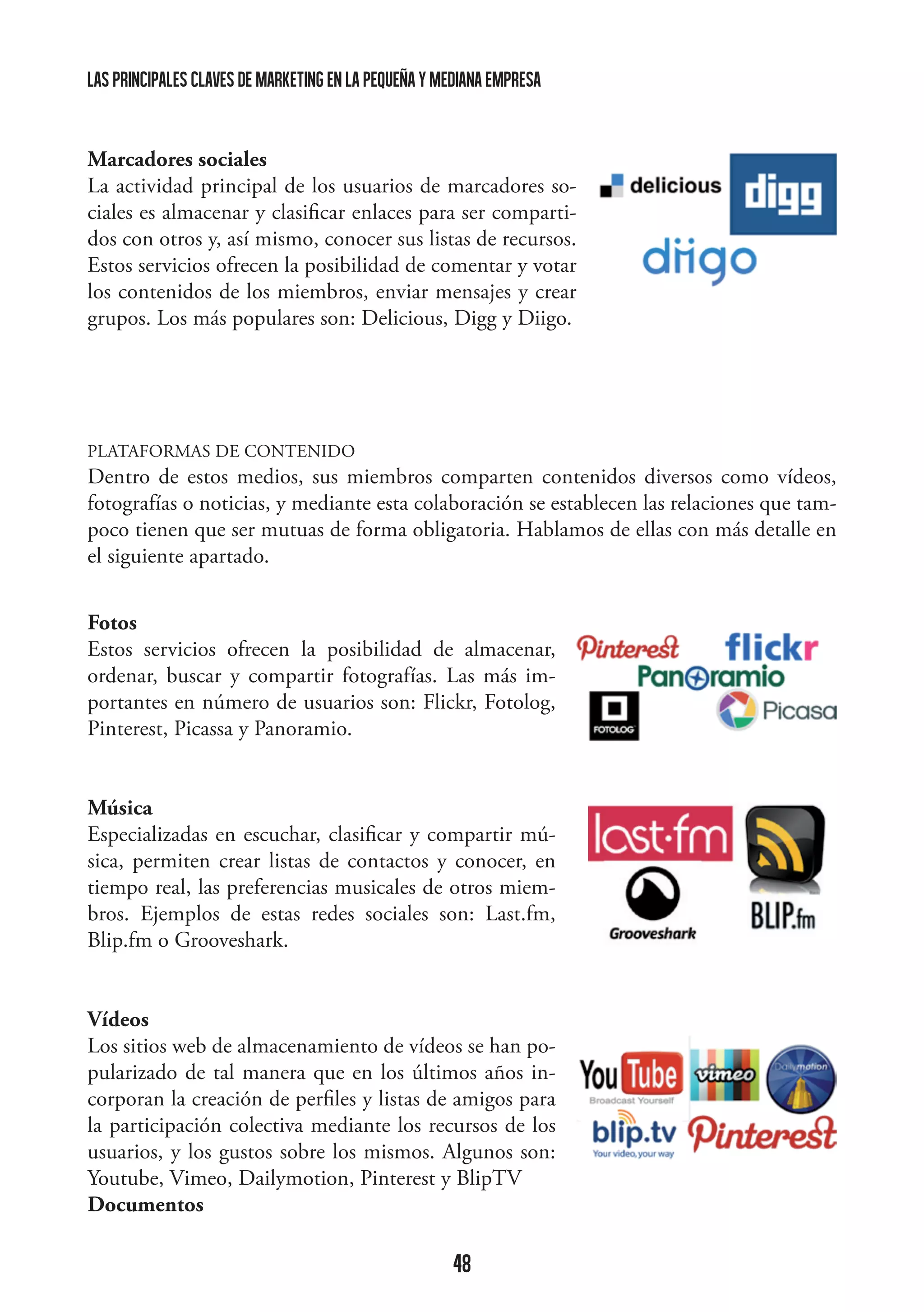 las principales claves de marketing en la pequeña y mediana empresa

Marcadores sociales
La actividad principal de los usuarios de marcadores sociales es almacenar y clasificar enlaces para ser compartidos con otros y, así mismo, conocer sus listas de recursos.
Estos servicios ofrecen la posibilidad de comentar y votar
los contenidos de los miembros, enviar mensajes y crear
grupos. Los más populares son: Delicious, Digg y Diigo.

	
  

PLATAFORMAS DE CONTENIDO

Dentro de estos medios, sus miembros comparten contenidos diversos como vídeos,
fotografías o noticias, y mediante esta colaboración se establecen las relaciones que tampoco tienen que ser mutuas de forma obligatoria. Hablamos de ellas con más detalle en
el siguiente apartado.
Fotos
Estos servicios ofrecen la posibilidad de almacenar,
ordenar, buscar y compartir fotografías. Las más importantes en número de usuarios son: Flickr, Fotolog,
Pinterest, Picassa y Panoramio.
Música
Especializadas en escuchar, clasificar y compartir música, permiten crear listas de contactos y conocer, en
tiempo real, las preferencias musicales de otros miembros. Ejemplos de estas redes sociales son: Last.fm,
Blip.fm o Grooveshark.

	
  

Vídeos
Los sitios web de almacenamiento de vídeos se han popularizado de tal manera que en los últimos años incorporan la creación de perfiles y listas de amigos para
la participación colectiva mediante los recursos de los
usuarios, y los gustos sobre los mismos. Algunos son:
Youtube, Vimeo, Dailymotion, Pinterest y BlipTV
	
  
Documentos

48

	
  

 