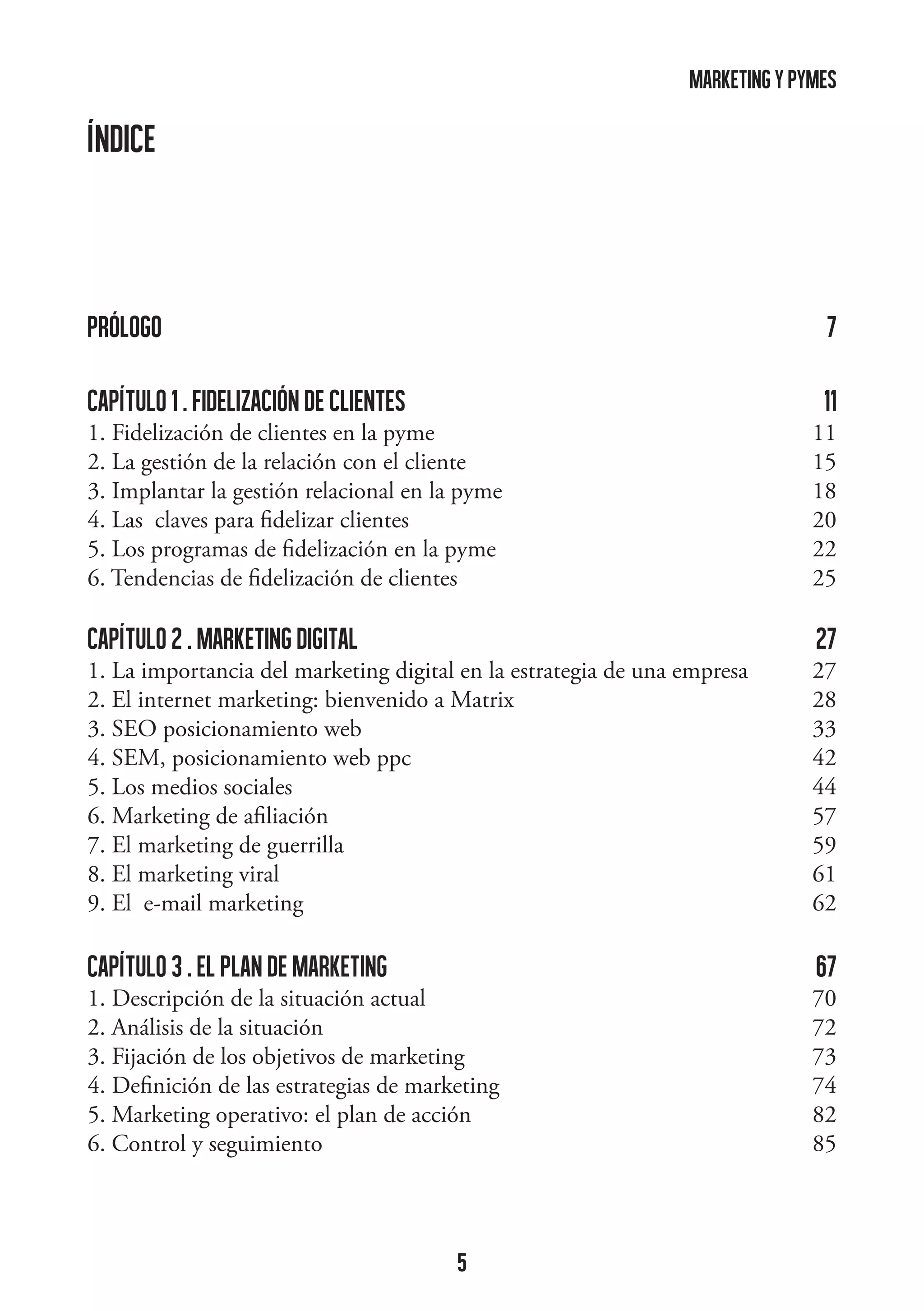 marketing y pymes

ÍNDICE

prólogo 

7

capítulo 1 . FIDELIZACIÓN DE CLIENTES

11

1. Fidelización de clientes en la pyme 11
2. La gestión de la relación con el cliente  15
3. Implantar la gestión relacional en la pyme 18
4. Las claves para fidelizar clientes 20
5. Los programas de fidelización en la pyme 22
6. Tendencias de fidelización de clientes
25

capítulo 2 . marketing digital



27

1. La importancia del marketing digital en la estrategia de una empresa 27
2. El internet marketing: bienvenido a Matrix 28
3. SEO posicionamiento web 33
4. SEM, posicionamiento web ppc 42
5. Los medios sociales 44
6. Marketing de afiliación 57
7. El marketing de guerrilla  59
8. El marketing viral 61
9. El e-mail marketing 62

capítulo 3 . EL PLAN DE MARKETINg

67

1. Descripción de la situación actual  70
2. Análisis de la situación 72
3. Fijación de los objetivos de marketing  73
4. Definición de las estrategias de marketing 74
5. Marketing operativo: el plan de acción
82
6. Control y seguimiento
85

5

 
