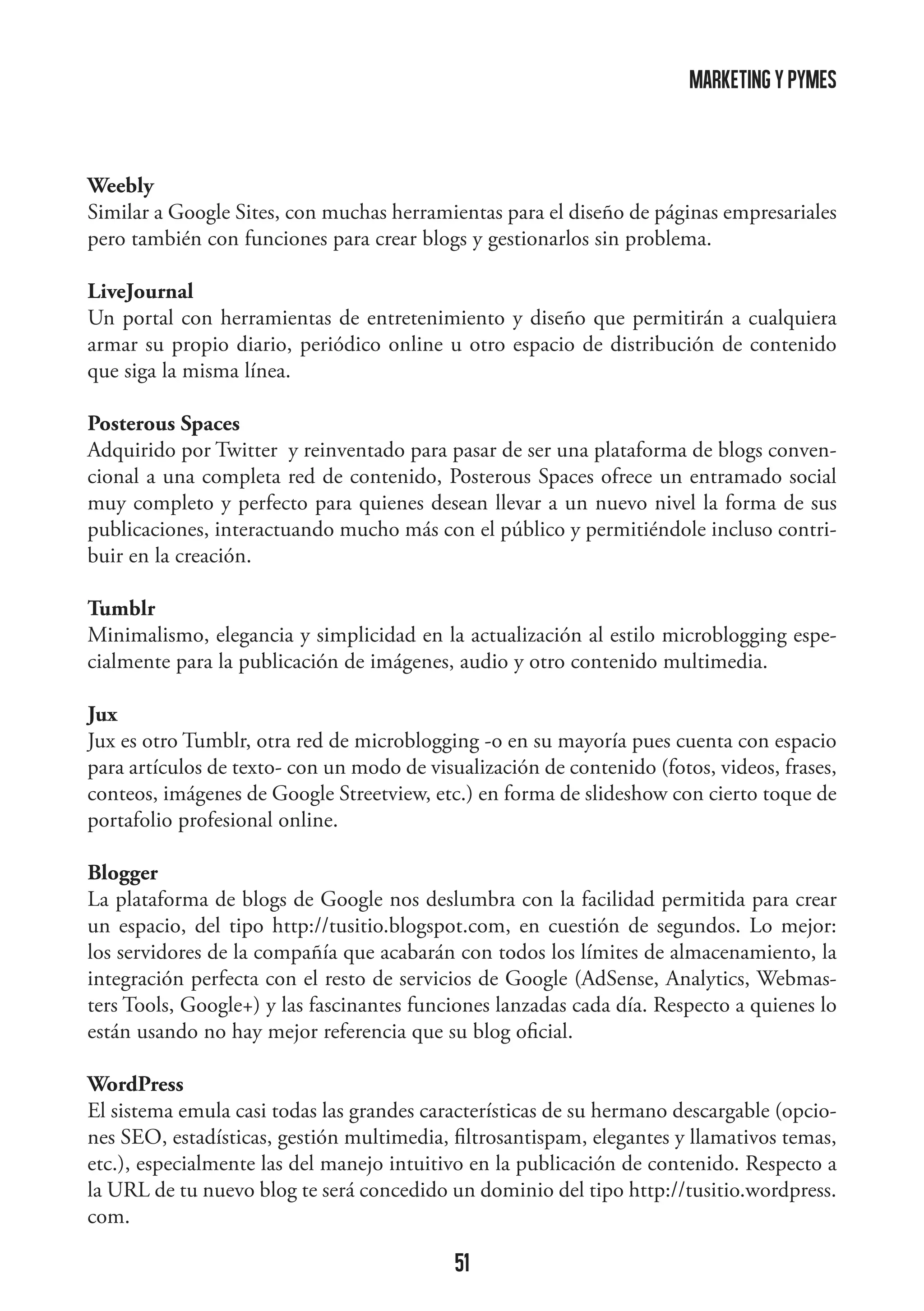 marketing y pymes

Weebly
Similar a Google Sites, con muchas herramientas para el diseño de páginas empresariales
pero también con funciones para crear blogs y gestionarlos sin problema.
LiveJournal
Un portal con herramientas de entretenimiento y diseño que permitirán a cualquiera
armar su propio diario, periódico online u otro espacio de distribución de contenido
que siga la misma línea.
Posterous Spaces
Adquirido por Twitter y reinventado para pasar de ser una plataforma de blogs convencional a una completa red de contenido, Posterous Spaces ofrece un entramado social
muy completo y perfecto para quienes desean llevar a un nuevo nivel la forma de sus
publicaciones, interactuando mucho más con el público y permitiéndole incluso contribuir en la creación.
Tumblr
Minimalismo, elegancia y simplicidad en la actualización al estilo microblogging especialmente para la publicación de imágenes, audio y otro contenido multimedia.
Jux
Jux es otro Tumblr, otra red de microblogging -o en su mayoría pues cuenta con espacio
para artículos de texto- con un modo de visualización de contenido (fotos, videos, frases,
conteos, imágenes de Google Streetview, etc.) en forma de slideshow con cierto toque de
portafolio profesional online.
Blogger
La plataforma de blogs de Google nos deslumbra con la facilidad permitida para crear
un espacio, del tipo http://tusitio.blogspot.com, en cuestión de segundos. Lo mejor:
los servidores de la compañía que acabarán con todos los límites de almacenamiento, la
integración perfecta con el resto de servicios de Google (AdSense, Analytics, Webmasters Tools, Google+) y las fascinantes funciones lanzadas cada día. Respecto a quienes lo
están usando no hay mejor referencia que su blog oficial.
WordPress
El sistema emula casi todas las grandes características de su hermano descargable (opciones SEO, estadísticas, gestión multimedia, filtrosantispam, elegantes y llamativos temas,
etc.), especialmente las del manejo intuitivo en la publicación de contenido. Respecto a
la URL de tu nuevo blog te será concedido un dominio del tipo http://tusitio.wordpress.
com.

51

 