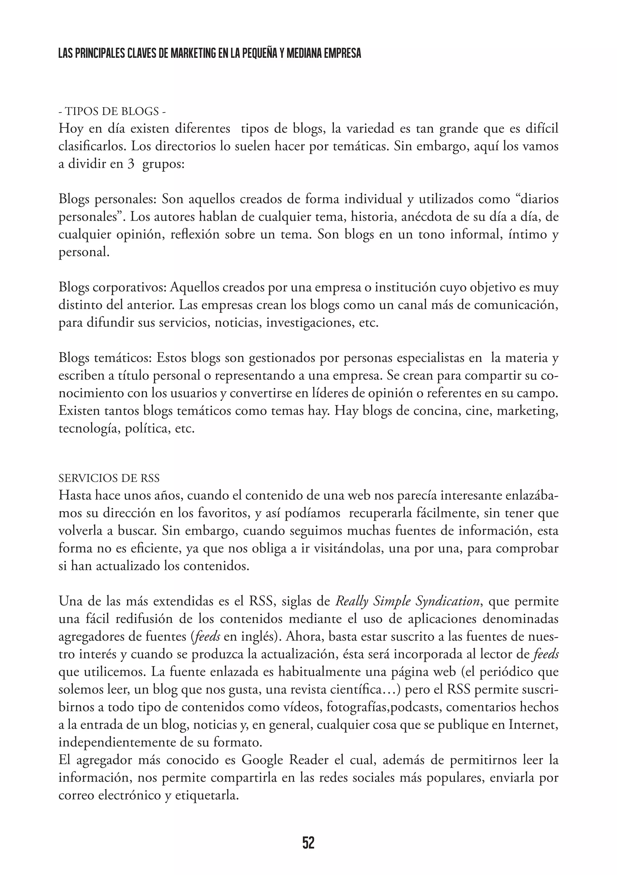 las principales claves de marketing en la pequeña y mediana empresa

- TIPOS DE BLOGS -

Hoy en día existen diferentes tipos de blogs, la variedad es tan grande que es difícil
clasificarlos. Los directorios lo suelen hacer por temáticas. Sin embargo, aquí los vamos
a dividir en 3 grupos:
Blogs personales: Son aquellos creados de forma individual y utilizados como “diarios
personales”. Los autores hablan de cualquier tema, historia, anécdota de su día a día, de
cualquier opinión, reflexión sobre un tema. Son blogs en un tono informal, íntimo y
personal.
Blogs corporativos: Aquellos creados por una empresa o institución cuyo objetivo es muy
distinto del anterior. Las empresas crean los blogs como un canal más de comunicación,
para difundir sus servicios, noticias, investigaciones, etc.
Blogs temáticos: Estos blogs son gestionados por personas especialistas en la materia y
escriben a título personal o representando a una empresa. Se crean para compartir su conocimiento con los usuarios y convertirse en líderes de opinión o referentes en su campo.
Existen tantos blogs temáticos como temas hay. Hay blogs de concina, cine, marketing,
tecnología, política, etc.
SERVICIOS DE RSS

Hasta hace unos años, cuando el contenido de una web nos parecía interesante enlazábamos su dirección en los favoritos, y así podíamos recuperarla fácilmente, sin tener que
volverla a buscar. Sin embargo, cuando seguimos muchas fuentes de información, esta
forma no es eficiente, ya que nos obliga a ir visitándolas, una por una, para comprobar
si han actualizado los contenidos.
Una de las más extendidas es el RSS, siglas de Really Simple Syndication, que permite
una fácil redifusión de los contenidos mediante el uso de aplicaciones denominadas
agregadores de fuentes (feeds en inglés). Ahora, basta estar suscrito a las fuentes de nuestro interés y cuando se produzca la actualización, ésta será incorporada al lector de feeds
que utilicemos. La fuente enlazada es habitualmente una página web (el periódico que
solemos leer, un blog que nos gusta, una revista científica…) pero el RSS permite suscribirnos a todo tipo de contenidos como vídeos, fotografías,podcasts, comentarios hechos
a la entrada de un blog, noticias y, en general, cualquier cosa que se publique en Internet,
independientemente de su formato.
El agregador más conocido es Google Reader el cual, además de permitirnos leer la
información, nos permite compartirla en las redes sociales más populares, enviarla por
correo electrónico y etiquetarla.

52

 