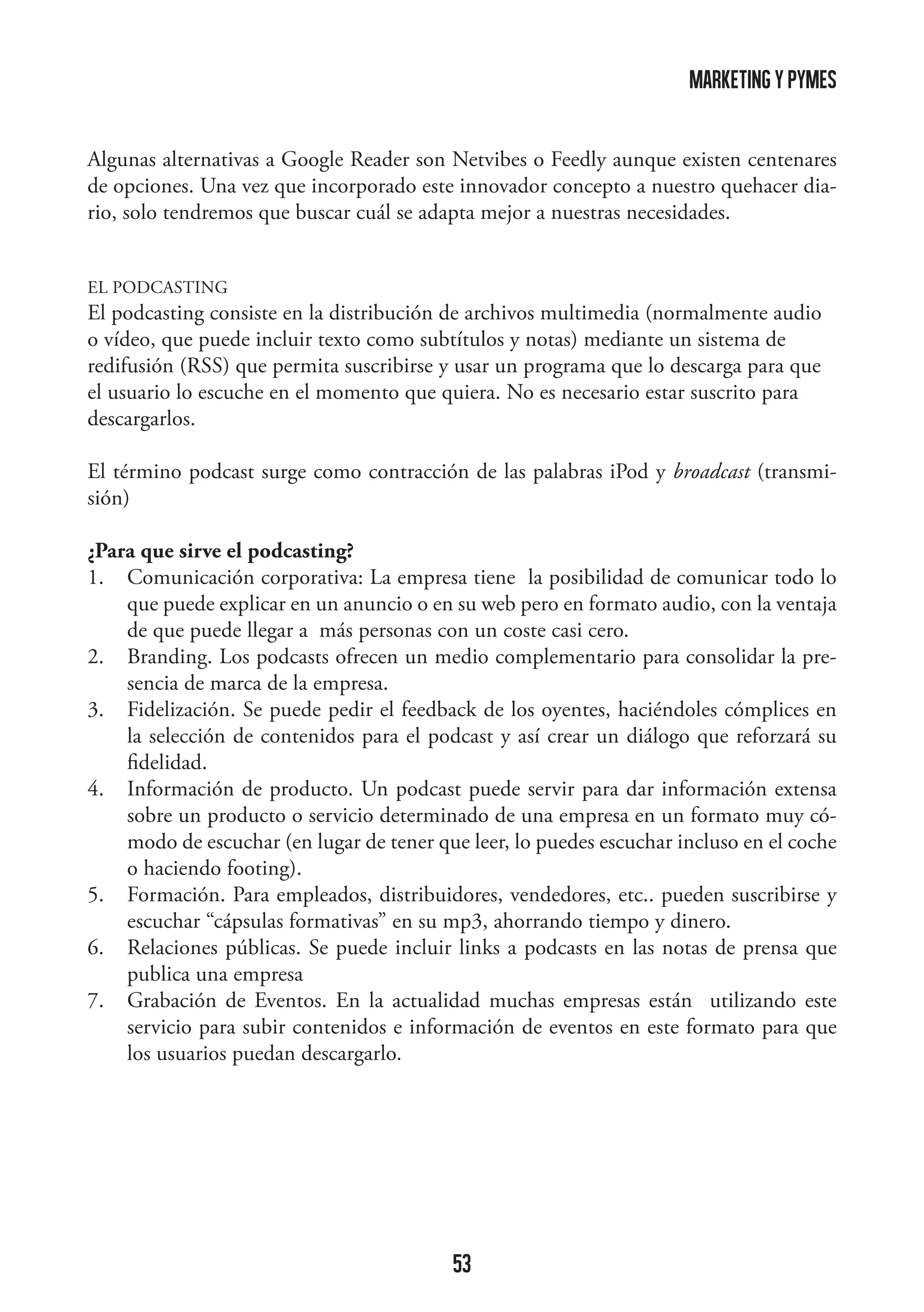 marketing y pymes
Algunas alternativas a Google Reader son Netvibes o Feedly aunque existen centenares
de opciones. Una vez que incorporado este innovador concepto a nuestro quehacer diario, solo tendremos que buscar cuál se adapta mejor a nuestras necesidades.
EL PODCASTING

El podcasting consiste en la distribución de archivos multimedia (normalmente audio
o vídeo, que puede incluir texto como subtítulos y notas) mediante un sistema de
redifusión (RSS) que permita suscribirse y usar un programa que lo descarga para que
el usuario lo escuche en el momento que quiera. No es necesario estar suscrito para
descargarlos.
El término podcast surge como contracción de las palabras iPod y broadcast (transmisión)
¿Para que sirve el podcasting?
1.	 Comunicación corporativa: La empresa tiene la posibilidad de comunicar todo lo
que puede explicar en un anuncio o en su web pero en formato audio, con la ventaja
de que puede llegar a más personas con un coste casi cero.
2.	 Branding. Los podcasts ofrecen un medio complementario para consolidar la presencia de marca de la empresa.
3.	 Fidelización. Se puede pedir el feedback de los oyentes, haciéndoles cómplices en
la selección de contenidos para el podcast y así crear un diálogo que reforzará su
fidelidad.
4.	 Información de producto. Un podcast puede servir para dar información extensa
sobre un producto o servicio determinado de una empresa en un formato muy cómodo de escuchar (en lugar de tener que leer, lo puedes escuchar incluso en el coche
o haciendo footing).
5.	 Formación. Para empleados, distribuidores, vendedores, etc.. pueden suscribirse y
escuchar “cápsulas formativas” en su mp3, ahorrando tiempo y dinero.
6.	 Relaciones públicas. Se puede incluir links a podcasts en las notas de prensa que
publica una empresa
7.	 Grabación de Eventos. En la actualidad muchas empresas están utilizando este
servicio para subir contenidos e información de eventos en este formato para que
los usuarios puedan descargarlo.

53

 