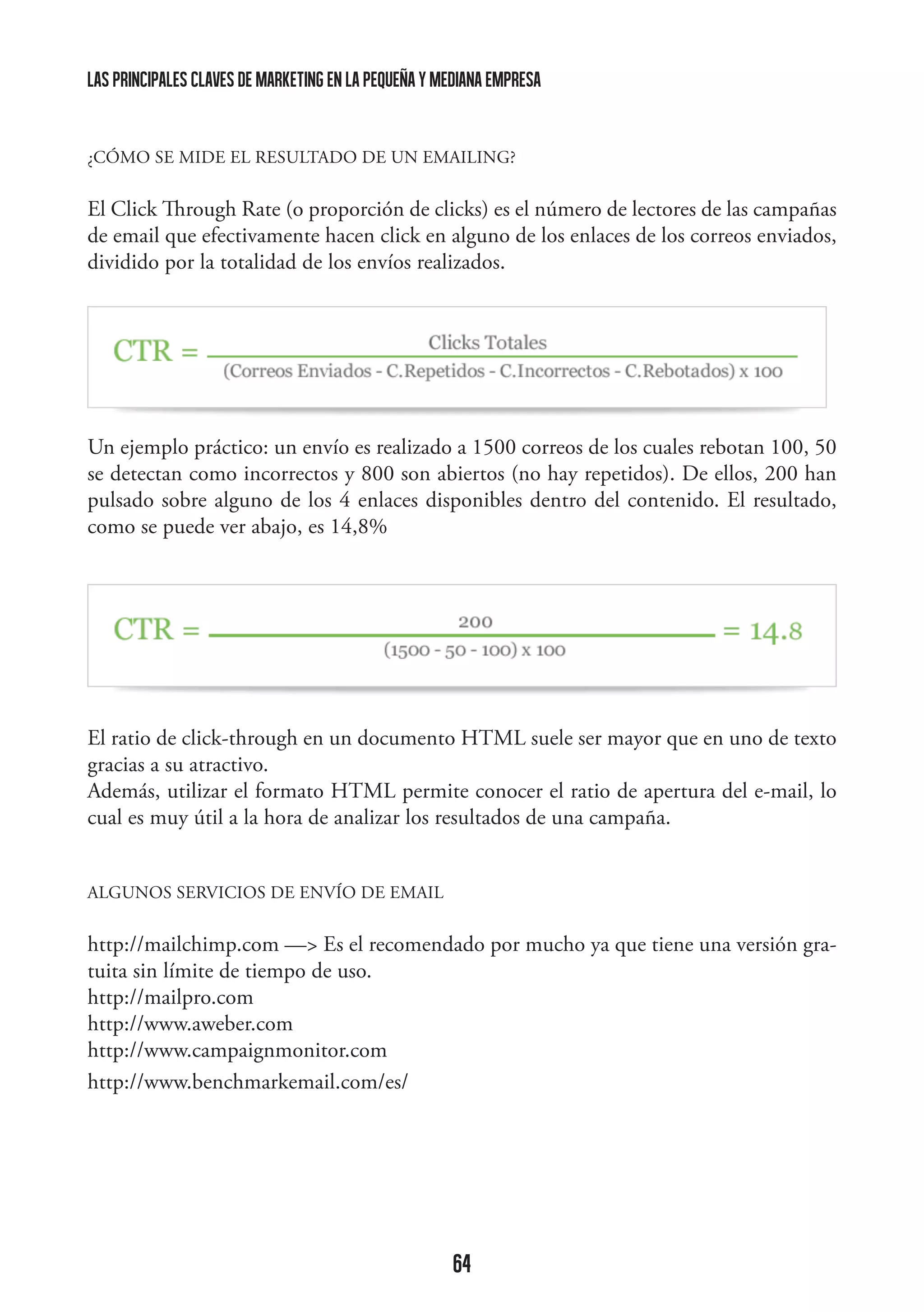 las principales claves de marketing en la pequeña y mediana empresa

¿CÓMO SE MIDE EL RESULTADO DE UN EMAILING?

El Click Through Rate (o proporción de clicks) es el número de lectores de las campañas
de email que efectivamente hacen click en alguno de los enlaces de los correos enviados,
dividido por la totalidad de los envíos realizados.

	
  

Un ejemplo práctico: un envío es realizado a 1500 correos de los cuales rebotan 100, 50
se detectan como incorrectos y 800 son abiertos (no hay repetidos). De ellos, 200 han
pulsado sobre alguno de los 4 enlaces disponibles dentro del contenido. El resultado,
como se puede ver abajo, es 14,8%

	
  

El ratio de click-through en un documento HTML suele ser mayor que en uno de texto
gracias a su atractivo.
Además, utilizar el formato HTML permite conocer el ratio de apertura del e-mail, lo
cual es muy útil a la hora de analizar los resultados de una campaña.
ALGUNOS SERVICIOS DE ENVÍO DE EMAIL

http://mailchimp.com — Es el recomendado por mucho ya que tiene una versión gratuita sin límite de tiempo de uso.
http://mailpro.com
http://www.aweber.com
http://www.campaignmonitor.com
http://www.benchmarkemail.com/es/

64

 
