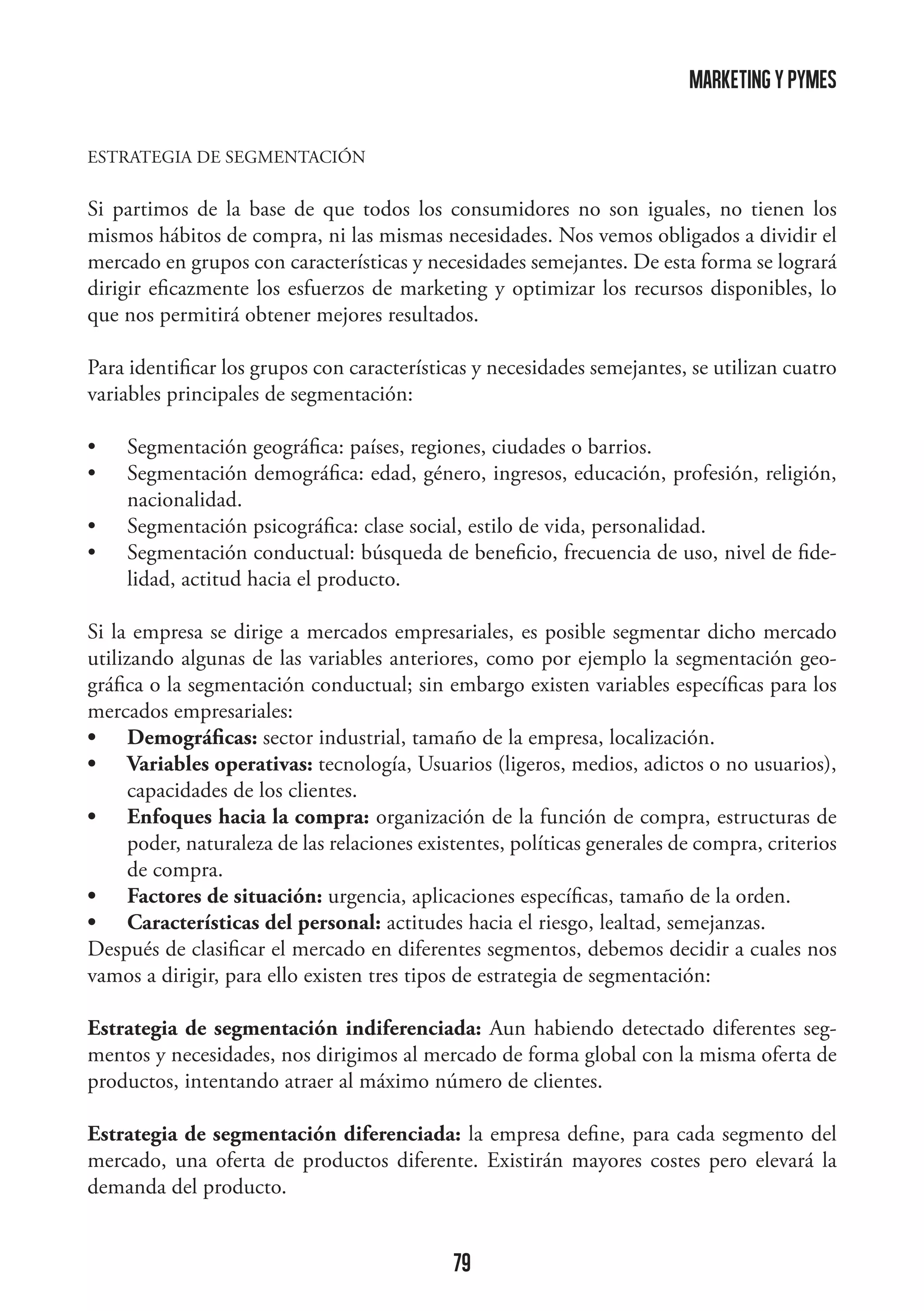 marketing y pymes
ESTRATEGIA DE SEGMENTACIÓN

Si partimos de la base de que todos los consumidores no son iguales, no tienen los
mismos hábitos de compra, ni las mismas necesidades. Nos vemos obligados a dividir el
mercado en grupos con características y necesidades semejantes. De esta forma se logrará
dirigir eficazmente los esfuerzos de marketing y optimizar los recursos disponibles, lo
que nos permitirá obtener mejores resultados.
Para identificar los grupos con características y necesidades semejantes, se utilizan cuatro
variables principales de segmentación:
•	
•	
•	
•	

Segmentación geográfica: países, regiones, ciudades o barrios.
Segmentación demográfica: edad, género, ingresos, educación, profesión, religión,
nacionalidad.
Segmentación psicográfica: clase social, estilo de vida, personalidad.
Segmentación conductual: búsqueda de beneficio, frecuencia de uso, nivel de fidelidad, actitud hacia el producto.

Si la empresa se dirige a mercados empresariales, es posible segmentar dicho mercado
utilizando algunas de las variables anteriores, como por ejemplo la segmentación geográfica o la segmentación conductual; sin embargo existen variables específicas para los
mercados empresariales:
•	 Demográficas: sector industrial, tamaño de la empresa, localización.
•	 Variables operativas: tecnología, Usuarios (ligeros, medios, adictos o no usuarios),
capacidades de los clientes.
•	 Enfoques hacia la compra: organización de la función de compra, estructuras de
poder, naturaleza de las relaciones existentes, políticas generales de compra, criterios
de compra.
•	 Factores de situación: urgencia, aplicaciones específicas, tamaño de la orden.
•	 Características del personal: actitudes hacia el riesgo, lealtad, semejanzas.
Después de clasificar el mercado en diferentes segmentos, debemos decidir a cuales nos
vamos a dirigir, para ello existen tres tipos de estrategia de segmentación:
Estrategia de segmentación indiferenciada: Aun habiendo detectado diferentes segmentos y necesidades, nos dirigimos al mercado de forma global con la misma oferta de
productos, intentando atraer al máximo número de clientes.
Estrategia de segmentación diferenciada: la empresa define, para cada segmento del
mercado, una oferta de productos diferente. Existirán mayores costes pero elevará la
demanda del producto.

79

 